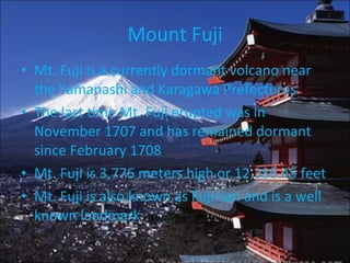Mount Fuji Mt. Fuji is a currently dormant volcano near the Yamanashi and Karagawa Prefectures The last time Mt. Fuji erupted was in November 1707 and has remained dormant since February 1708 Mt. Fuji is 3,776 meters high or 12,388.45 feet Mt. Fuji is also known as Fuji-san and is a well known landmark 