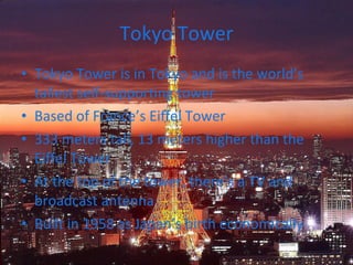 Tokyo Tower Tokyo Tower is in Tokyo and is the world’s tallest self-supporting tower Based of France’s Eiffel Tower 333 meters tall, 13 meters higher than the Eiffel Tower At the top of the tower, there’s a TV and broadcast antenna Built in 1958 as Japan’s birth economically 