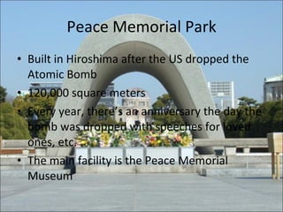 Peace Memorial Park Built in Hiroshima after the US dropped the Atomic Bomb 120,000 square meters Every year, there’s an anniversary the day the bomb was dropped with speeches for loved ones, etc. The main facility is the Peace Memorial Museum 