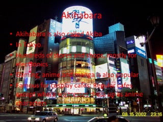 Akihabara Akihabara is also called Akiba In Tokyo Hundreds of stores and shops, mostly for electronics Gaming, anime and manga is also popular  Famous for cosplay cafes: Regular cafes except where waitresses dress up as anime characters 