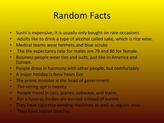 Random Facts Sushi is expensive; it is usually only bought on rare occasions Adults like to drink a type of alcohol called sake, which is rice wine. Medical teams wear helmets and blue scrubs The life expectancy rate for males are 79 and 86 for female.  Business people wear ties and suits, just like in America and Europe.  People dress in harmony with other people, but comfortably A major holiday is New Years Eve The prime minister is the head of government The voting age is twenty People travel in cars, planes, subways, and trains For a funeral, bodies are burned instead of buried They have cigarette vending machines as well as regular ones They have indoor beaches 