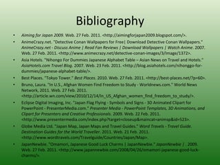 Bibliography Aiming for Japan 2009 . Web. 27 Feb. 2011. <http://aimingforjapan2009.blogspot.com/>.  AnimeCrazy.net. "Detective Conan Wallpapers for Free| Download Detective Conan Wallpapers."  AnimeCrazy.net - Discuss Anime | Read Fan Reviews | Download Wallpapers | Watch Anime . 2007. Web. 27 Feb. 2011. <http://www.animecrazy.net/detective-conan-images/3/Image/1372>.  Asia Hotels. "Nihongo For Dummies Japanese Alphabet Table – Asian News on Travel and Hotels."  AsiaHotels.com Travel Blog . 2007. Web. 23 Feb. 2011. <http://blog.asiahotels.com/nihonggo-for-dummies/japanese-alphabet-table/>.  Best Places. "Tokyo Tower."  Best Places . 2010. Web. 27 Feb. 2011. <http://best-places.net/?p=60>.  Bruno, Laura. "In U.S., Afghan Women Find Freedom to Study - Worldnews.com." World News Network, 2011. Web. 27 Feb. 2011. <http://article.wn.com/view/2010/12/14/In_US_Afghan_women_find_freedom_to_study/>.  Eclipse Digital Imaging, Inc. "Japan Flag Flying - Symbols and Signs - 3D Animated Clipart for PowerPoint - PresenterMedia.com."  Presenter Media - PowerPoint Templates, 3D Animations, and Clipart for Presenters and Creative Professionals . 2009. Web. 22 Feb. 2011. <http://www.presentermedia.com/index.php?target=closeup&maincat=animsp&id=523>.  Globe Media Ltd. "Japan Map, Japan Maps and Travel Guides."  Word Travels - Travel Guide. Destination Guides for the World Traveller . 2011. Web. 21 Feb. 2011. <http://www.wordtravels.com/Travelguide/Countries/Japan/Map>.  JapanNewbie. "Omamori, Japanese Good Luck Charms | JapanNewbie."  JapanNewbie |  . 2009. Web. 27 Feb. 2011. <http://www.japannewbie.com/2008/04/26/omamori-japanese-good-luck-charms/>.  