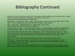 Bibliography Continued Ministry of Land, Infrastructure and Land. "Hiroshima City (Hiroshima City, Hiroshima Pref.)."  Japan National Tourism Organization Web Site . 2007. Web. 27 Feb. 2011. <http://www.jnto.go.jp/tourism/en/f028.html>.  MyDisguises. "Top Cosplay Cities - Tokyo!"  My Disguises - We Love Costumes . 2007. Web. 27 Feb. 2011. <http://mydisguises.com/2007/08/29/top-cosplay-cities-tokyo/>.  SDK. "Home Page."  SWiSH [global2.swi] . 1988. Web. 21 Feb. 2011. <http://sdkdirect.com/Client_Country_Flags.htm>.  "SmTown Live in Tokyo."  | Trust and Support HoMin :: Current Members of TVXQ: U-KNOW Yunho & MAX Changmin . Web. 27 Feb. 2011. <http://continuetvxq.com/tag/smtown-live-in-tokyo/>.  Travel Destination Pictures and Travel Photography. "Japan Landscape Mt Fuji Picture."  Travel Pictures from Great Travel and Vacation Destinations from around the World . 2000. Web. 22 Feb. 2011. <http://www.travel-destination-pictures.com/japan-landscape-mt-fuji-picture-1417-pictures.htm>.  Web. 27 Feb. 2011. <http://www.japanorbit.com/travel-in-japan/tokyo-japan.html>.  WordPress. "Introduction of Japan – Capital & Currency, Etc « Japan Encyclopedia."  Japan Encyclopedia . Web. 27 Feb. 2011. <http://japan-scene.freehostia.com/japan/introduction-of-japan-capital-currency-etc.html>.  Yahoo Inc. "Cherry Blossom Park. (Explored) | Flickr - Photo Sharing!"  Welcome to Flickr - Photo Sharing . 2011. Web. 27 Feb. 2011. <http://www.flickr.com/photos/glenn-in-japan/3458324387/>.  