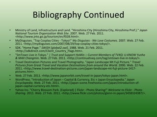 Bibliography Continued Ministry of Land, Infrastructure and Land. "Hiroshima City (Hiroshima City, Hiroshima Pref.)."  Japan National Tourism Organization Web Site . 2007. Web. 27 Feb. 2011. <http://www.jnto.go.jp/tourism/en/f028.html>.  MyDisguises. "Top Cosplay Cities - Tokyo!"  My Disguises - We Love Costumes . 2007. Web. 27 Feb. 2011. <http://mydisguises.com/2007/08/29/top-cosplay-cities-tokyo/>.  SDK. "Home Page."  SWiSH [global2.swi] . 1988. Web. 21 Feb. 2011. <http://sdkdirect.com/Client_Country_Flags.htm>.  "SmTown Live in Tokyo."  | Trust and Support HoMin :: Current Members of TVXQ: U-KNOW Yunho & MAX Changmin . Web. 27 Feb. 2011. <http://continuetvxq.com/tag/smtown-live-in-tokyo/>.  Travel Destination Pictures and Travel Photography. "Japan Landscape Mt Fuji Picture."  Travel Pictures from Great Travel and Vacation Destinations from around the World . 2000. Web. 22 Feb. 2011. <http://www.travel-destination-pictures.com/japan-landscape-mt-fuji-picture-1417-pictures.htm>.  Web. 27 Feb. 2011. <http://www.japanorbit.com/travel-in-japan/tokyo-japan.html>.  WordPress. "Introduction of Japan – Capital & Currency, Etc « Japan Encyclopedia."  Japan Encyclopedia . Web. 27 Feb. 2011. <http://japan-scene.freehostia.com/japan/introduction-of-japan-capital-currency-etc.html>.  Yahoo Inc. "Cherry Blossom Park. (Explored) | Flickr - Photo Sharing!"  Welcome to Flickr - Photo Sharing . 2011. Web. 27 Feb. 2011. <http://www.flickr.com/photos/glenn-in-japan/3458324387/>.  