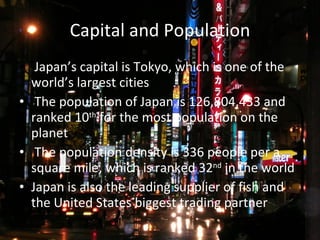 Capital and Population   Japan’s capital is Tokyo, which is one of the world’s largest cities The population of Japan is 126,804,433 and ranked 10 th  for the most population on the planet The population density is 336 people per a square mile, which is ranked 32 nd  in the world Japan is also the leading supplier of fish and the United States biggest trading partner 