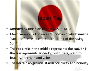 Japan Flag Adopted by Japan on February 27 th , 1870 Most commonly known as “Hinomaru” which means “sun disk” or “Nipon”, the “The Land of the Rising Sun”  The red circle in the middle represents the sun, and the sun represents sincerity, brightness, warmth, bravery, strength and valor The white background  stands for purity and honesty 
