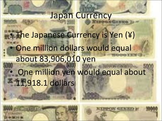 Japan Currency The Japanese Currency is Yen (¥) One million dollars would equal about 83,906,010 yen One million yen would equal about 11,918.1 dollars 