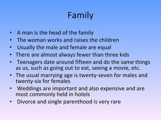 Family   A man is the head of the family The woman works and raises the children Usually the male and female are equal There are almost always fewer than three kids Teenagers date around fifteen and do the same things as us, such as going out to eat, seeing a movie, etc.  The usual marrying age is twenty-seven for males and twenty-six for females Weddings are important and also expensive and are most commonly held in hotels Divorce and single parenthood is very rare 