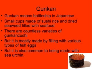 Gunkan Gunkan means battleship in Japanese  Small cups made of sushi rice and dried seaweed filled with seafood  There are countless varieties of gunkanzushi  But it is mostly made by filling with various types of fish eggs  But it is also common to being made with sea urchin. 