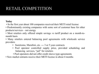 Today
• In the first year about 100 companies received their METI retail license
• Predominantly existing companies with some sort of customer base for other
products/services – not energy
• Most retailers only offered simple savings vs tariff product on a month-to-
month basis
• Many retailers entered balancing pool agreements with wholesale service
providers
• Sumitomo, Marubini, etc. --- 3 or 5 year contracts
• Pool operator controlled supply price, provided scheduling and
balancing services, “jail” for retailers
• Pool operators did not offer credit sleeve type agreements
• New market entrants receive their METI license in about 4 months
 