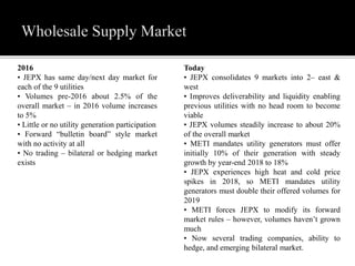 2016
• JEPX has same day/next day market for
each of the 9 utilities
• Volumes pre-2016 about 2.5% of the
overall market – in 2016 volume increases
to 5%
• Little or no utility generation participation
• Forward “bulletin board” style market
with no activity at all
• No trading – bilateral or hedging market
exists
Today
• JEPX consolidates 9 markets into 2– east &
west
• Improves deliverability and liquidity enabling
previous utilities with no head room to become
viable
• JEPX volumes steadily increase to about 20%
of the overall market
• METI mandates utility generators must offer
initially 10% of their generation with steady
growth by year-end 2018 to 18%
• JEPX experiences high heat and cold price
spikes in 2018, so METI mandates utility
generators must double their offered volumes for
2019
• METI forces JEPX to modify its forward
market rules – however, volumes haven’t grown
much
• Now several trading companies, ability to
hedge, and emerging bilateral market.
 