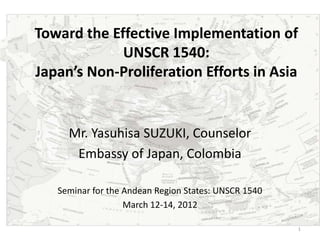 Toward the Effective Implementation of
             UNSCR 1540:
Japan’s Non-Proliferation Efforts in Asia


     Mr. Yasuhisa SUZUKI, Counselor
      Embassy of Japan, Colombia

   Seminar for the Andean Region States: UNSCR 1540
                   March 12-14, 2012

                                                      1
 