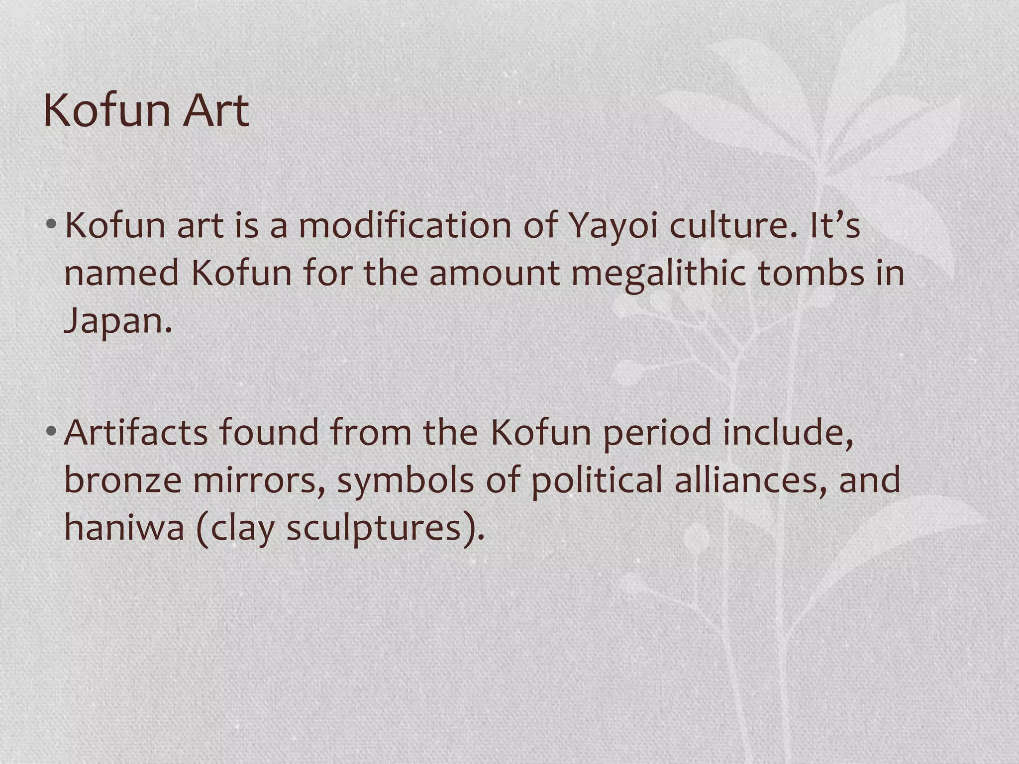 Kofun Art
•Kofun art is a modification of Yayoi culture. It’s
named Kofun for the amount megalithic tombs in
Japan.
•Artifacts found from the Kofun period include,
bronze mirrors, symbols of political alliances, and
haniwa (clay sculptures).
 