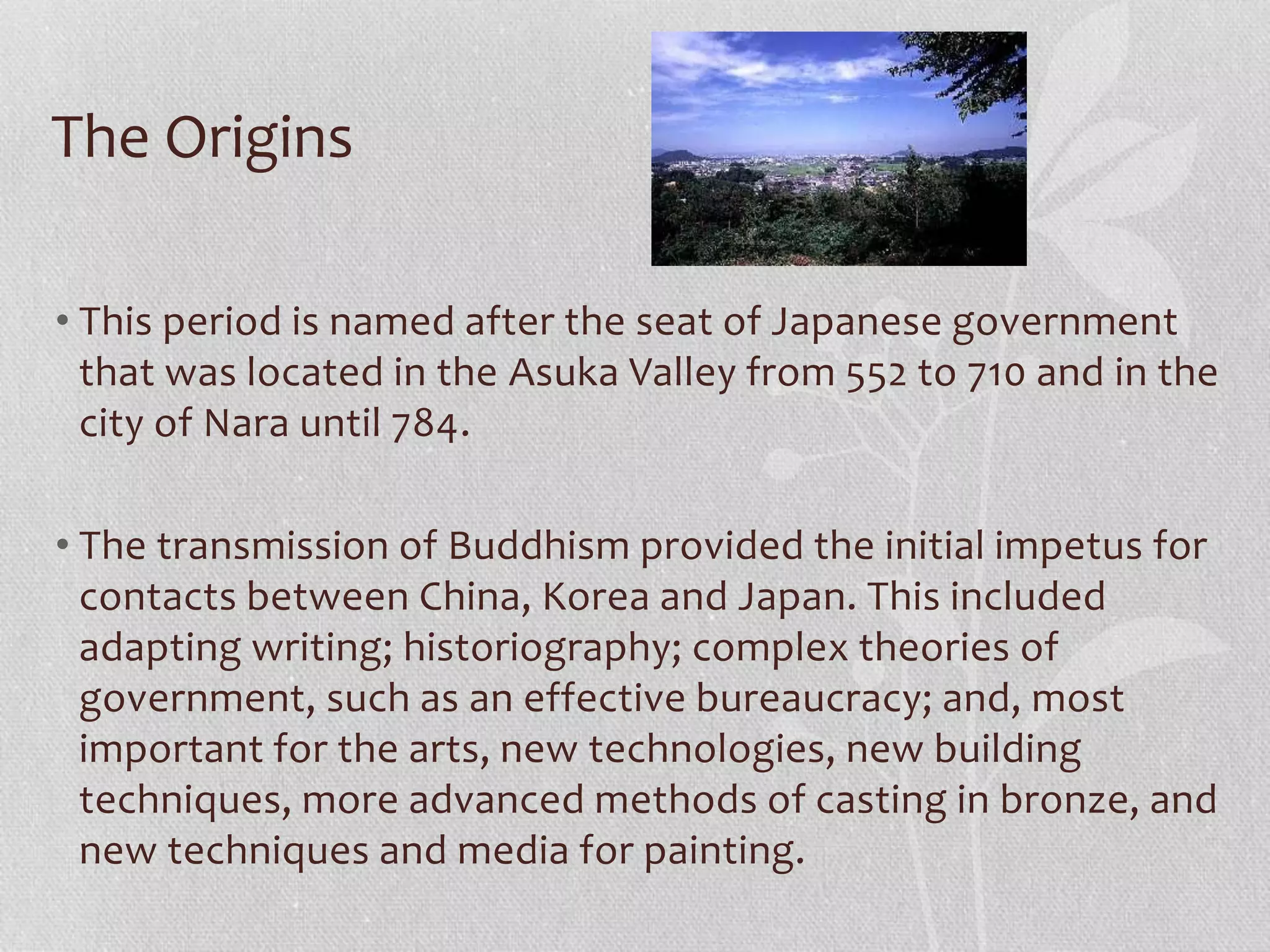 The Origins
• This period is named after the seat of Japanese government
that was located in the Asuka Valley from 552 to 710 and in the
city of Nara until 784.
• The transmission of Buddhism provided the initial impetus for
contacts between China, Korea and Japan. This included
adapting writing; historiography; complex theories of
government, such as an effective bureaucracy; and, most
important for the arts, new technologies, new building
techniques, more advanced methods of casting in bronze, and
new techniques and media for painting.
 