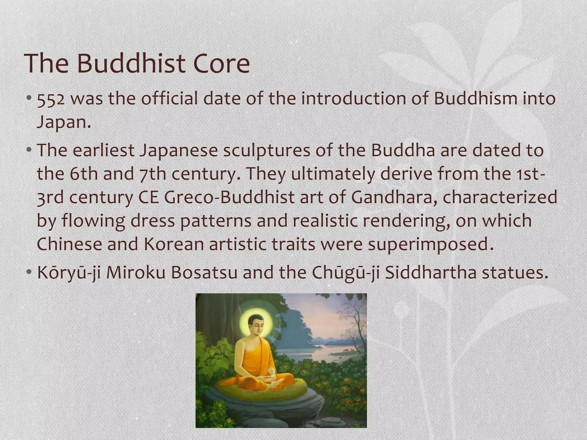 The Buddhist Core
• 552 was the official date of the introduction of Buddhism into
Japan.
• The earliest Japanese sculptures of the Buddha are dated to
the 6th and 7th century. They ultimately derive from the 1st-
3rd century CE Greco-Buddhist art of Gandhara, characterized
by flowing dress patterns and realistic rendering, on which
Chinese and Korean artistic traits were superimposed.
• Kōryū-ji Miroku Bosatsu and the Chūgū-ji Siddhartha statues.
 