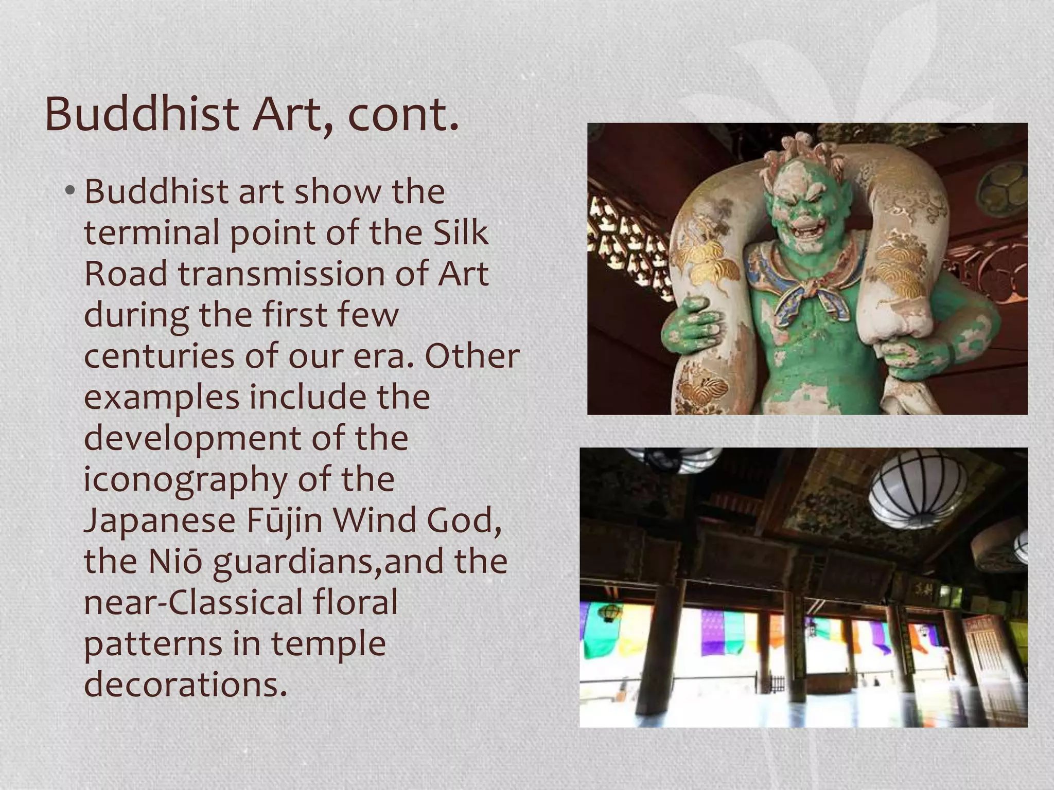 Buddhist Art, cont.
• Buddhist art show the
terminal point of the Silk
Road transmission of Art
during the first few
centuries of our era. Other
examples include the
development of the
iconography of the
Japanese Fūjin Wind God,
the Niō guardians,and the
near-Classical floral
patterns in temple
decorations.
 