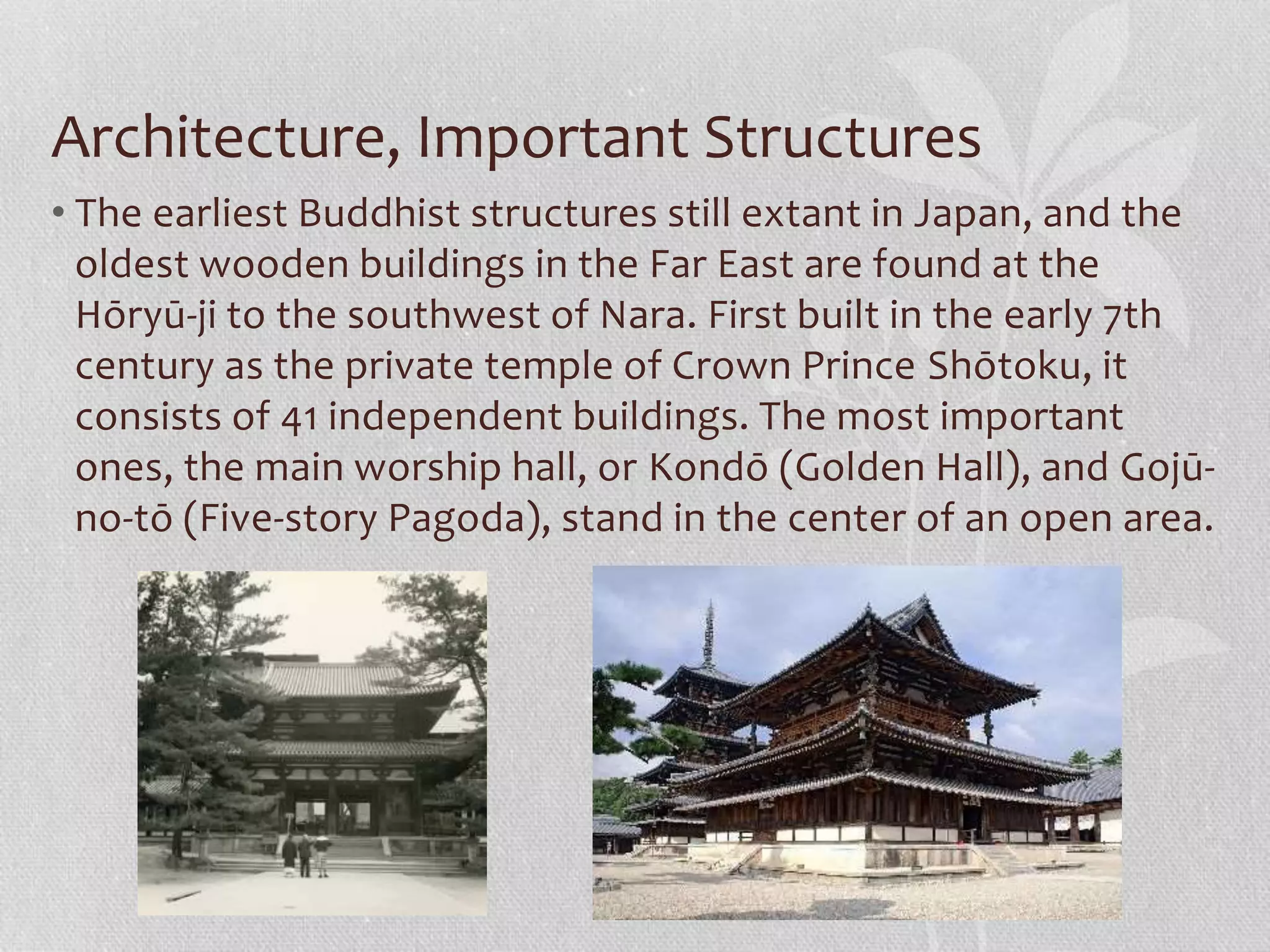 Architecture, Important Structures
• The earliest Buddhist structures still extant in Japan, and the
oldest wooden buildings in the Far East are found at the
Hōryū-ji to the southwest of Nara. First built in the early 7th
century as the private temple of Crown Prince Shōtoku, it
consists of 41 independent buildings. The most important
ones, the main worship hall, or Kondō (Golden Hall), and Gojū-
no-tō (Five-story Pagoda), stand in the center of an open area.
 
