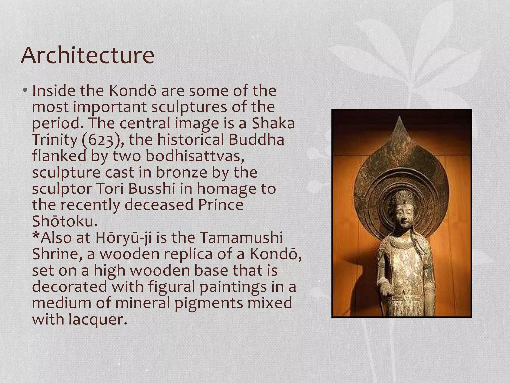 Architecture
• Inside the Kondō are some of the
most important sculptures of the
period. The central image is a Shaka
Trinity (623), the historical Buddha
flanked by two bodhisattvas,
sculpture cast in bronze by the
sculptor Tori Busshi in homage to
the recently deceased Prince
Shōtoku.
*Also at Hōryū-ji is the Tamamushi
Shrine, a wooden replica of a Kondō,
set on a high wooden base that is
decorated with figural paintings in a
medium of mineral pigments mixed
with lacquer.
 