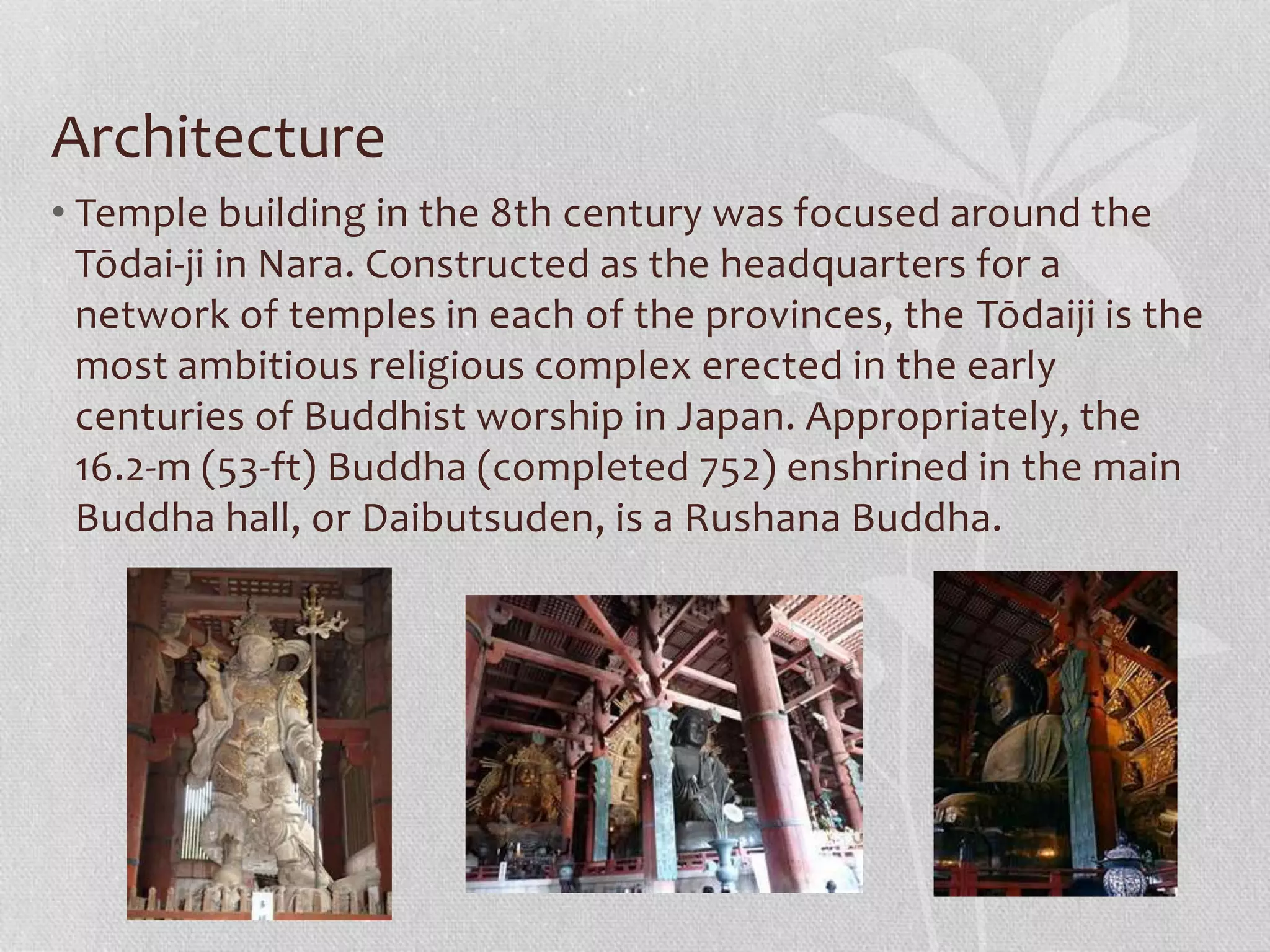 Architecture
• Temple building in the 8th century was focused around the
Tōdai-ji in Nara. Constructed as the headquarters for a
network of temples in each of the provinces, the Tōdaiji is the
most ambitious religious complex erected in the early
centuries of Buddhist worship in Japan. Appropriately, the
16.2-m (53-ft) Buddha (completed 752) enshrined in the main
Buddha hall, or Daibutsuden, is a Rushana Buddha.
 
