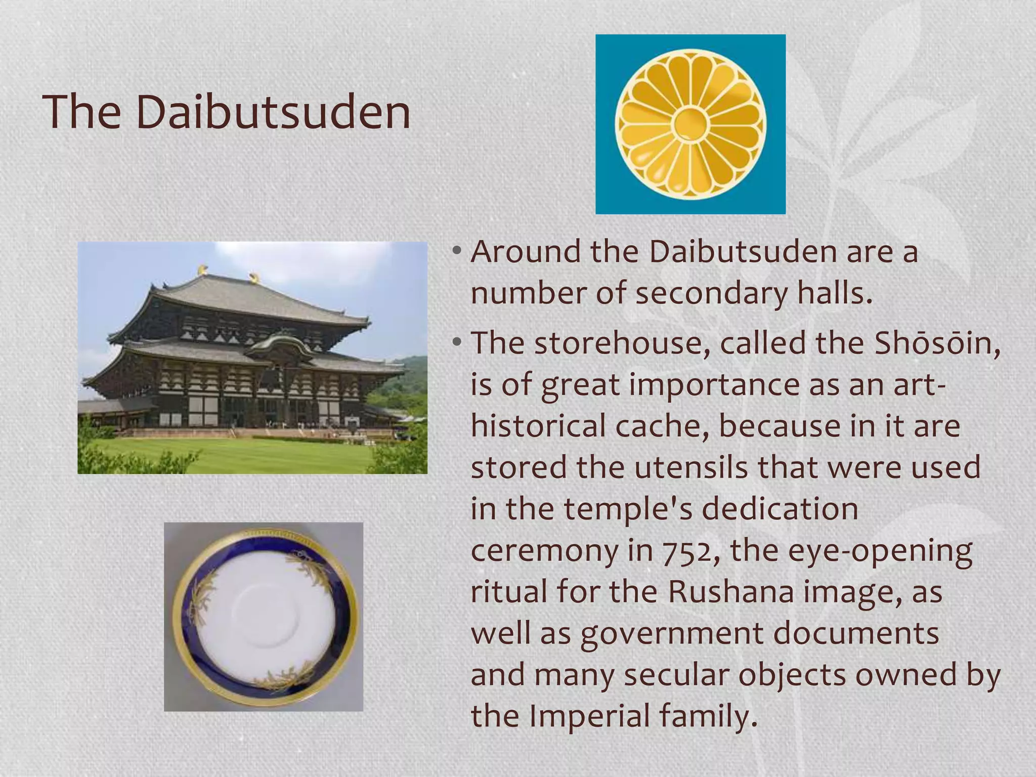 The Daibutsuden
• Around the Daibutsuden are a
number of secondary halls.
• The storehouse, called the Shōsōin,
is of great importance as an art-
historical cache, because in it are
stored the utensils that were used
in the temple's dedication
ceremony in 752, the eye-opening
ritual for the Rushana image, as
well as government documents
and many secular objects owned by
the Imperial family.
 