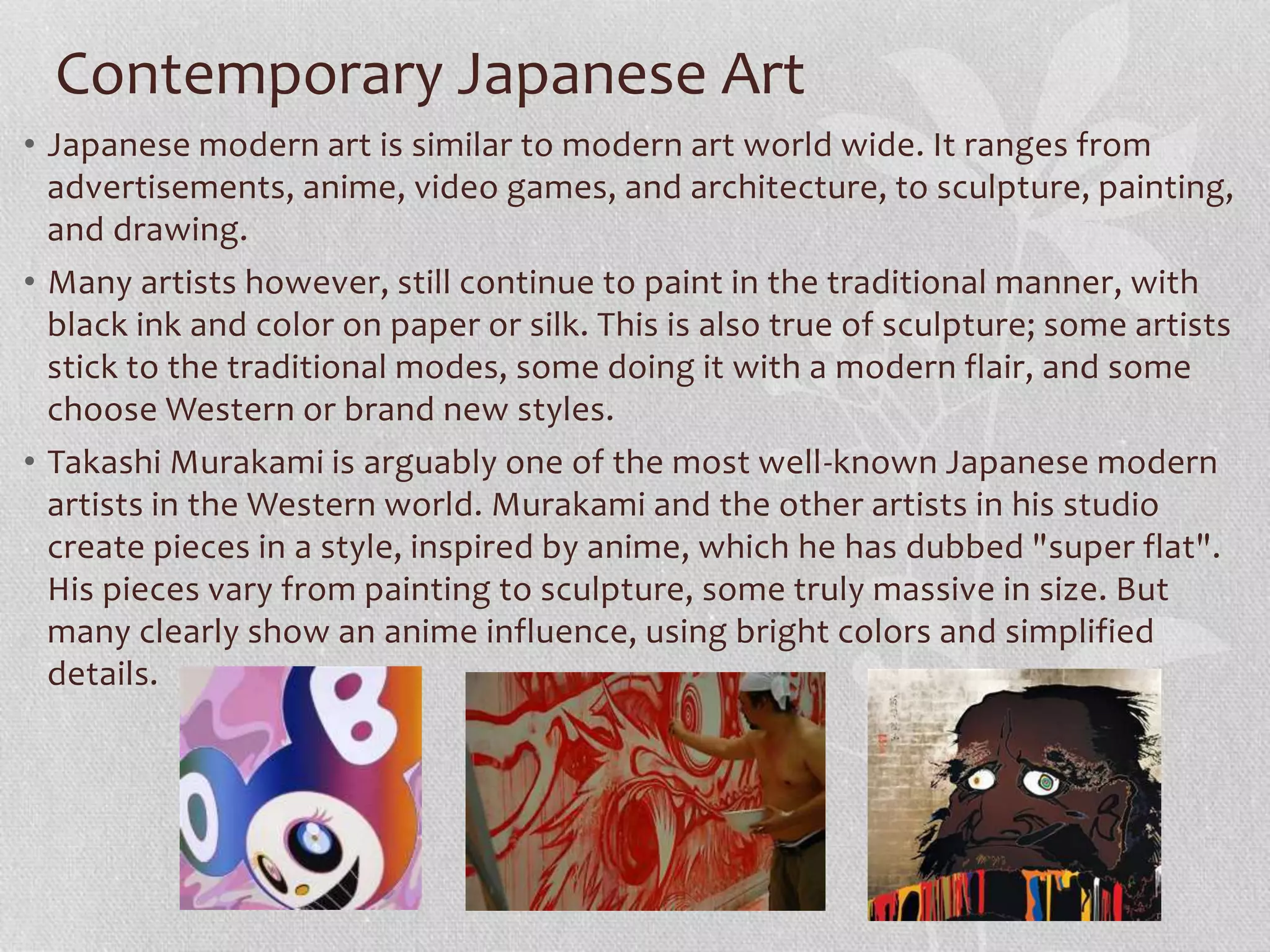 Contemporary Japanese Art
• Japanese modern art is similar to modern art world wide. It ranges from
advertisements, anime, video games, and architecture, to sculpture, painting,
and drawing.
• Many artists however, still continue to paint in the traditional manner, with
black ink and color on paper or silk. This is also true of sculpture; some artists
stick to the traditional modes, some doing it with a modern flair, and some
choose Western or brand new styles.
• Takashi Murakami is arguably one of the most well-known Japanese modern
artists in the Western world. Murakami and the other artists in his studio
create pieces in a style, inspired by anime, which he has dubbed "super flat".
His pieces vary from painting to sculpture, some truly massive in size. But
many clearly show an anime influence, using bright colors and simplified
details.
 