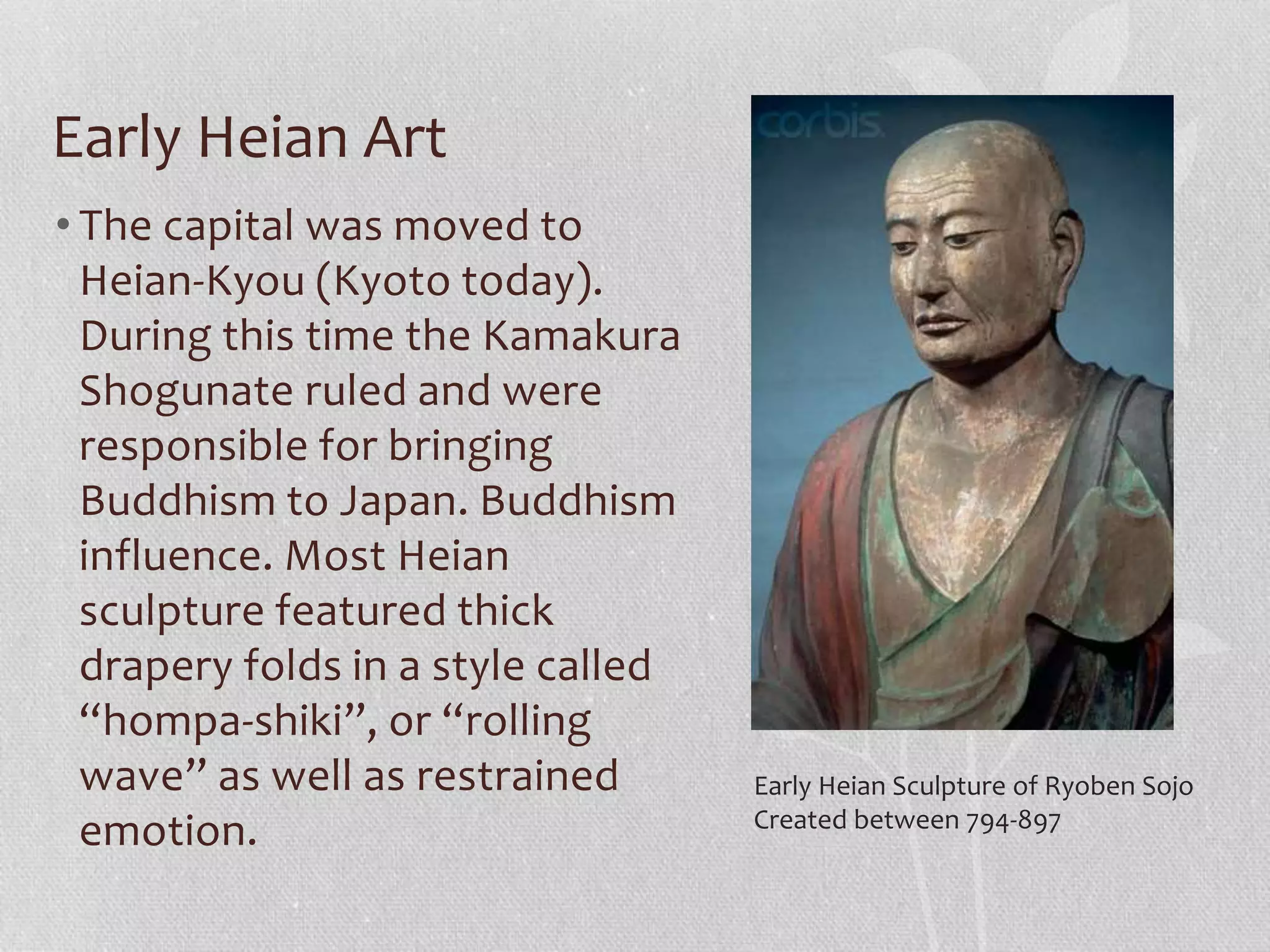 Early Heian Art
• The capital was moved to
Heian-Kyou (Kyoto today).
During this time the Kamakura
Shogunate ruled and were
responsible for bringing
Buddhism to Japan. Buddhism
influence. Most Heian
sculpture featured thick
drapery folds in a style called
“hompa-shiki”, or “rolling
wave” as well as restrained
emotion.
Early Heian Sculpture of Ryoben Sojo
Created between 794-897
 