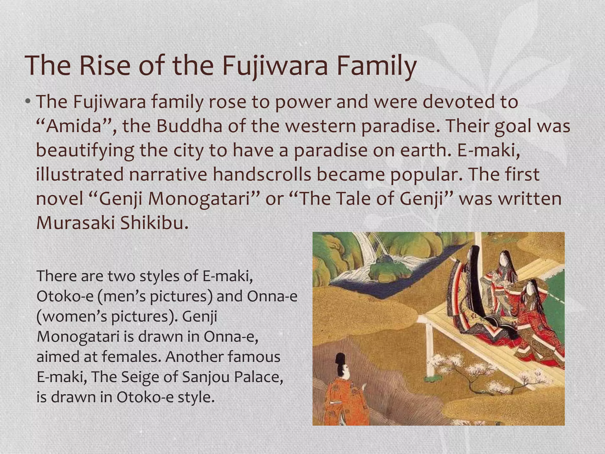 The Rise of the Fujiwara Family
• The Fujiwara family rose to power and were devoted to
“Amida”, the Buddha of the western paradise. Their goal was
beautifying the city to have a paradise on earth. E-maki,
illustrated narrative handscrolls became popular. The first
novel “Genji Monogatari” or “The Tale of Genji” was written
Murasaki Shikibu.
There are two styles of E-maki,
Otoko-e (men’s pictures) and Onna-e
(women’s pictures). Genji
Monogatari is drawn in Onna-e,
aimed at females. Another famous
E-maki, The Seige of Sanjou Palace,
is drawn in Otoko-e style.
 