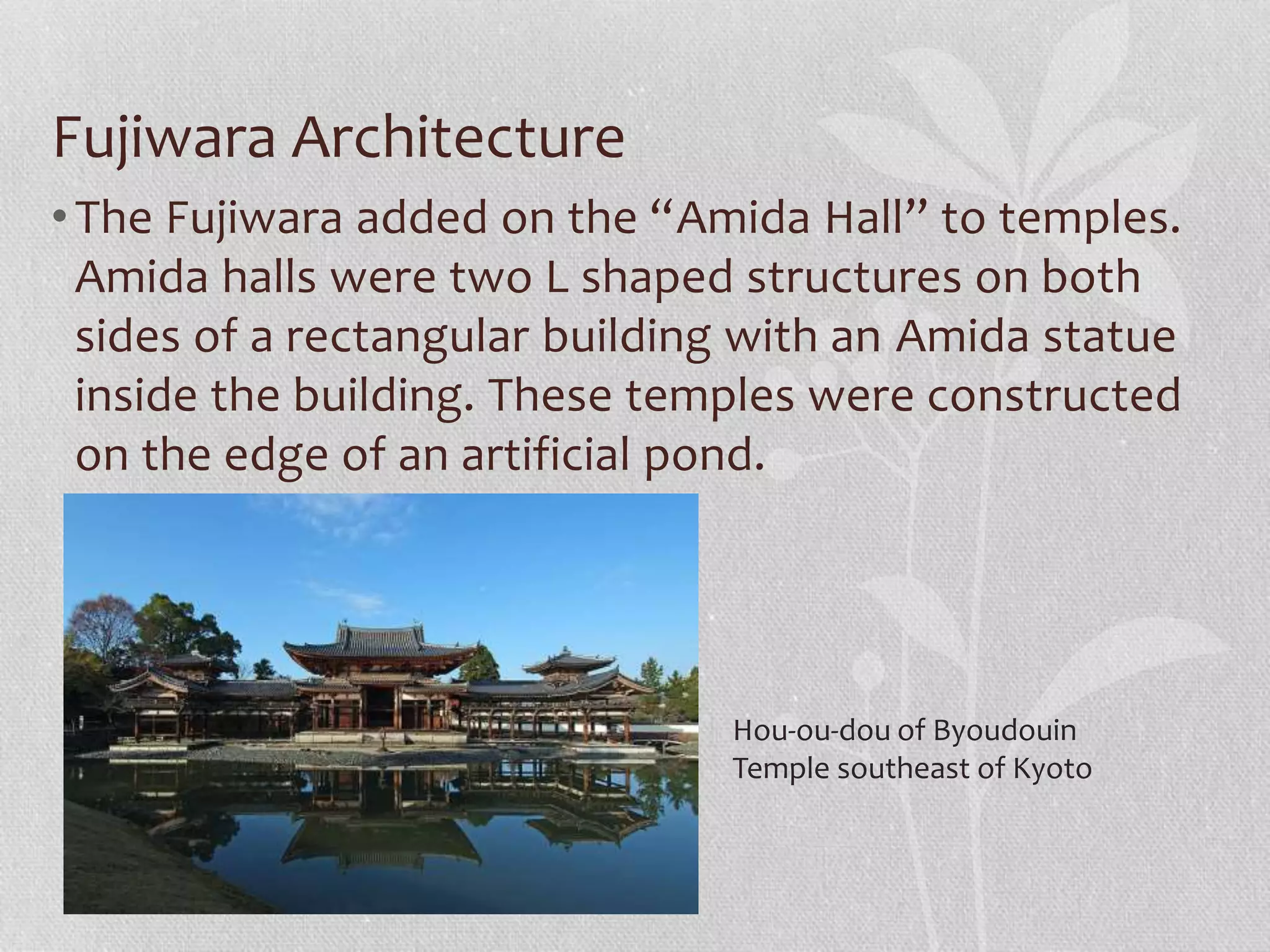 Fujiwara Architecture
•The Fujiwara added on the “Amida Hall” to temples.
Amida halls were two L shaped structures on both
sides of a rectangular building with an Amida statue
inside the building. These temples were constructed
on the edge of an artificial pond.
Hou-ou-dou of Byoudouin
Temple southeast of Kyoto
 