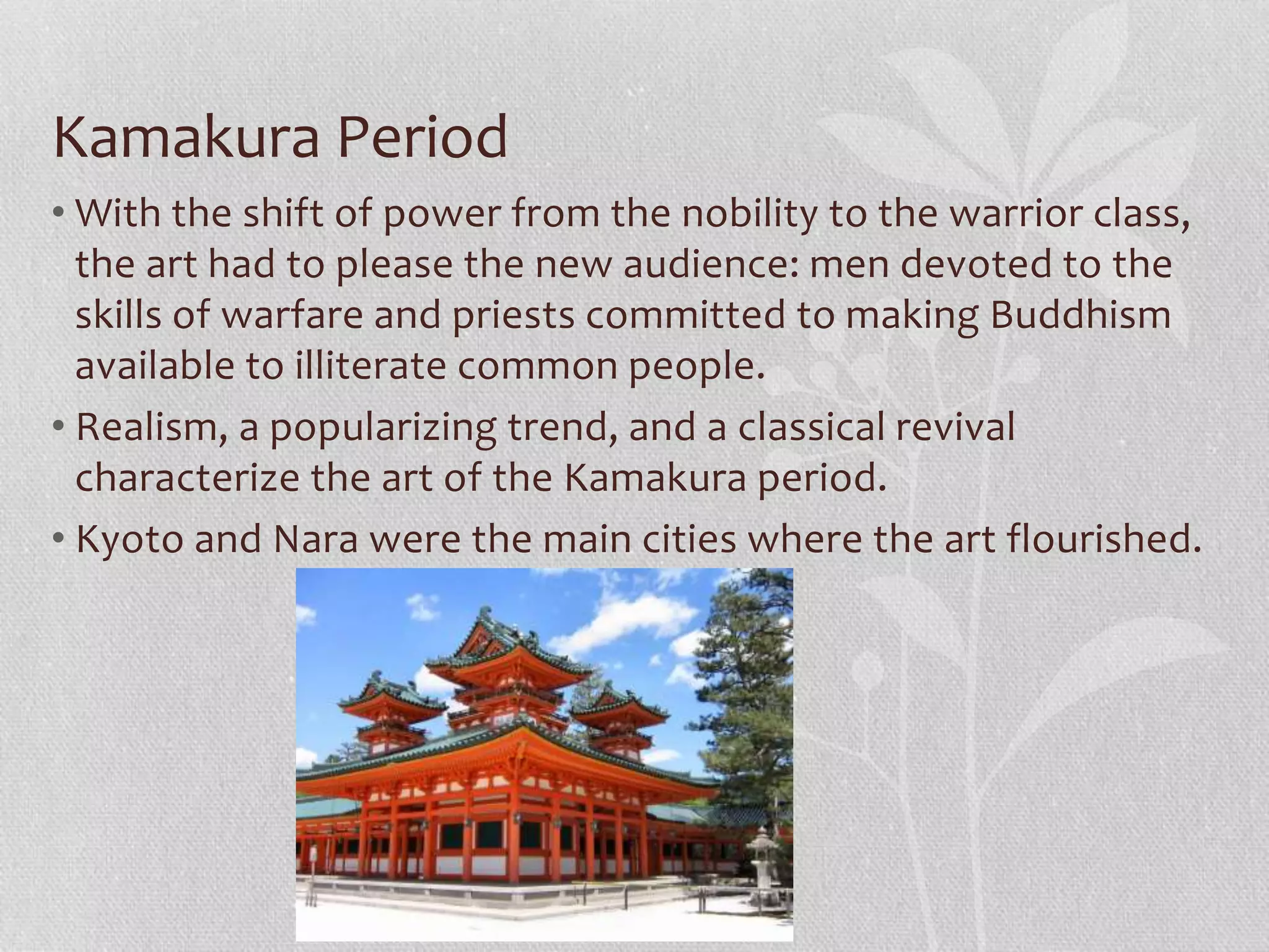 Kamakura Period
• With the shift of power from the nobility to the warrior class,
the art had to please the new audience: men devoted to the
skills of warfare and priests committed to making Buddhism
available to illiterate common people.
• Realism, a popularizing trend, and a classical revival
characterize the art of the Kamakura period.
• Kyoto and Nara were the main cities where the art flourished.
 