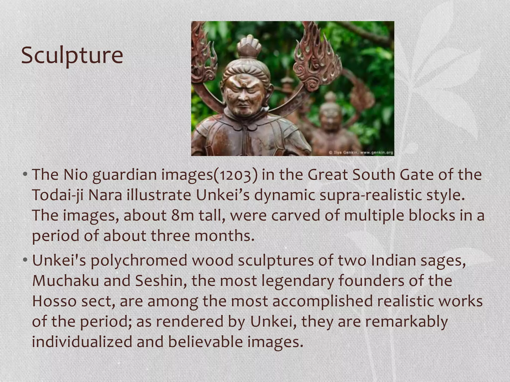Sculpture
• The Nio guardian images(1203) in the Great South Gate of the
Todai-ji Nara illustrate Unkei’s dynamic supra-realistic style.
The images, about 8m tall, were carved of multiple blocks in a
period of about three months.
• Unkei's polychromed wood sculptures of two Indian sages,
Muchaku and Seshin, the most legendary founders of the
Hosso sect, are among the most accomplished realistic works
of the period; as rendered by Unkei, they are remarkably
individualized and believable images.
 