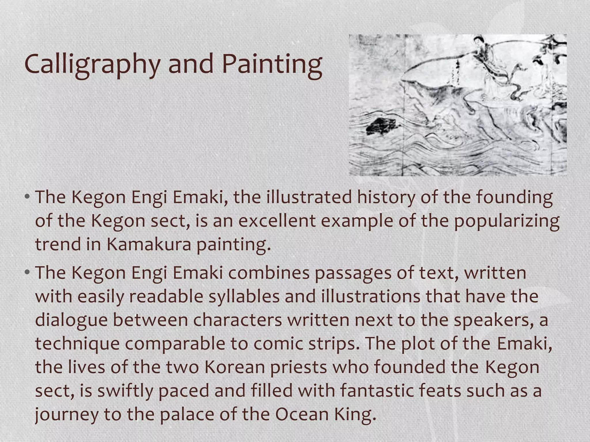 Calligraphy and Painting
• The Kegon Engi Emaki, the illustrated history of the founding
of the Kegon sect, is an excellent example of the popularizing
trend in Kamakura painting.
• The Kegon Engi Emaki combines passages of text, written
with easily readable syllables and illustrations that have the
dialogue between characters written next to the speakers, a
technique comparable to comic strips. The plot of the Emaki,
the lives of the two Korean priests who founded the Kegon
sect, is swiftly paced and filled with fantastic feats such as a
journey to the palace of the Ocean King.
 