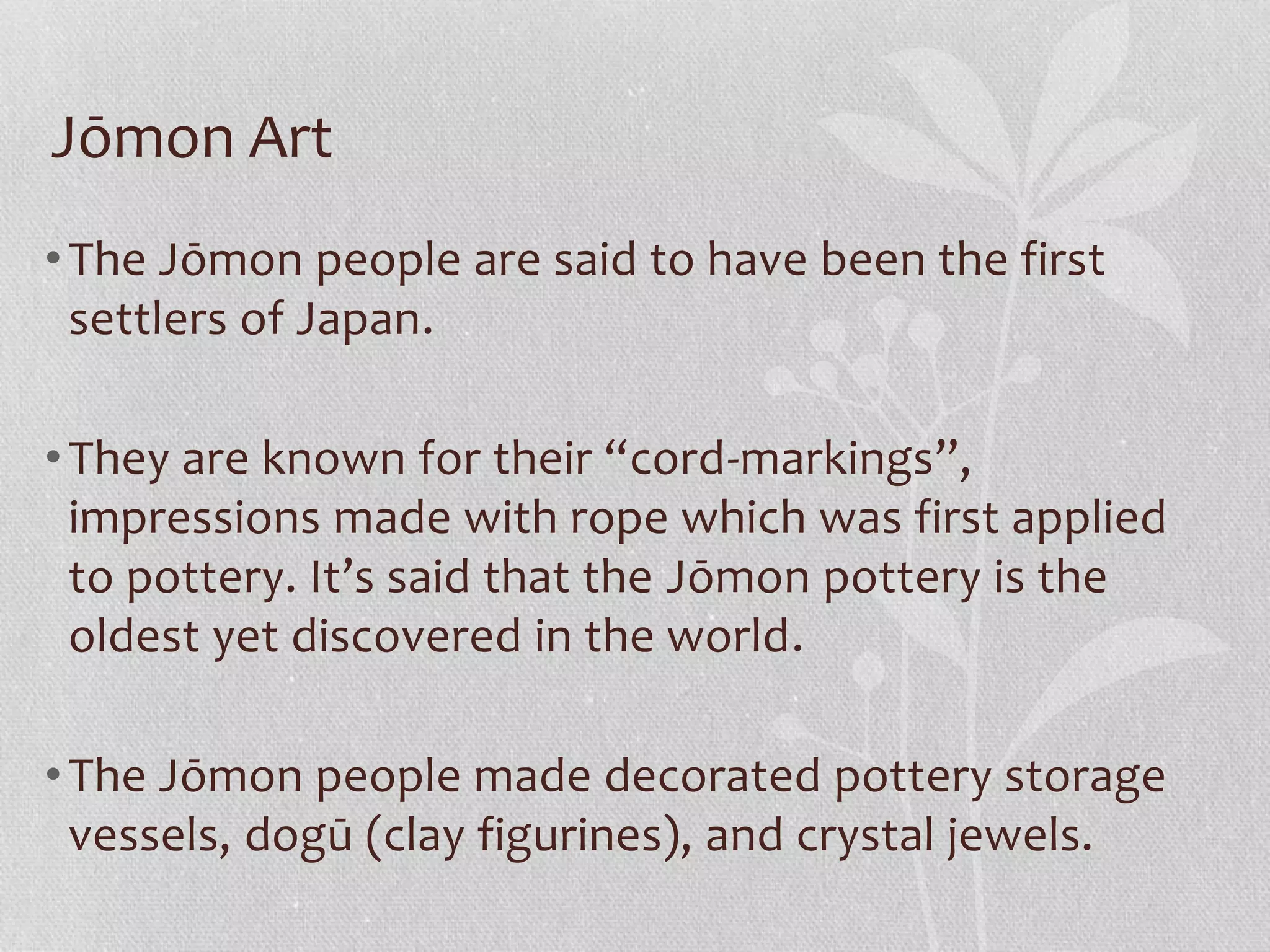 Jōmon Art
•The Jōmon people are said to have been the first
settlers of Japan.
•They are known for their “cord-markings”,
impressions made with rope which was first applied
to pottery. It’s said that the Jōmon pottery is the
oldest yet discovered in the world.
•The Jōmon people made decorated pottery storage
vessels, dogū (clay figurines), and crystal jewels.
 