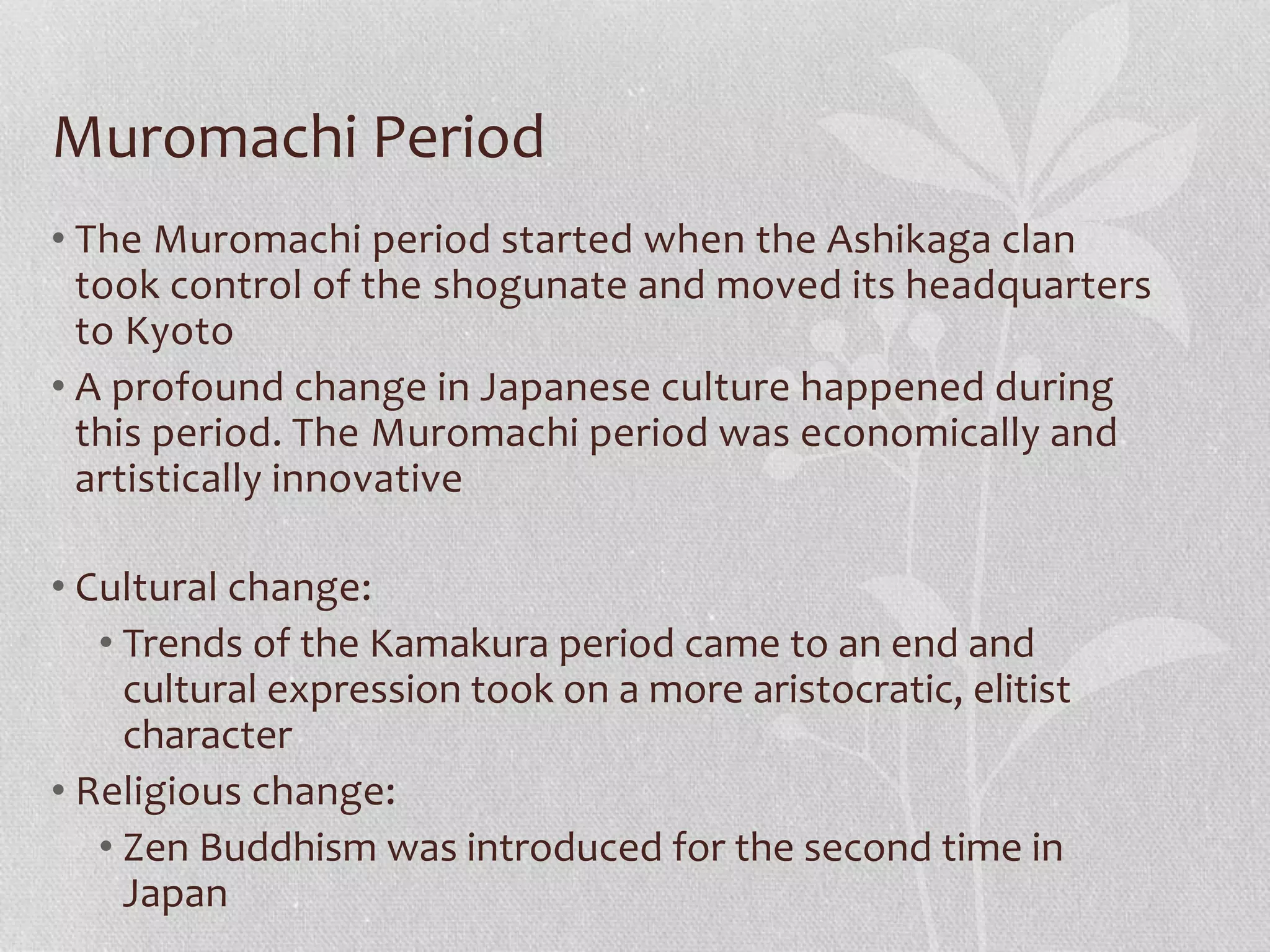 Muromachi Period
• The Muromachi period started when the Ashikaga clan
took control of the shogunate and moved its headquarters
to Kyoto
• A profound change in Japanese culture happened during
this period. The Muromachi period was economically and
artistically innovative
• Cultural change:
• Trends of the Kamakura period came to an end and
cultural expression took on a more aristocratic, elitist
character
• Religious change:
• Zen Buddhism was introduced for the second time in
Japan
 