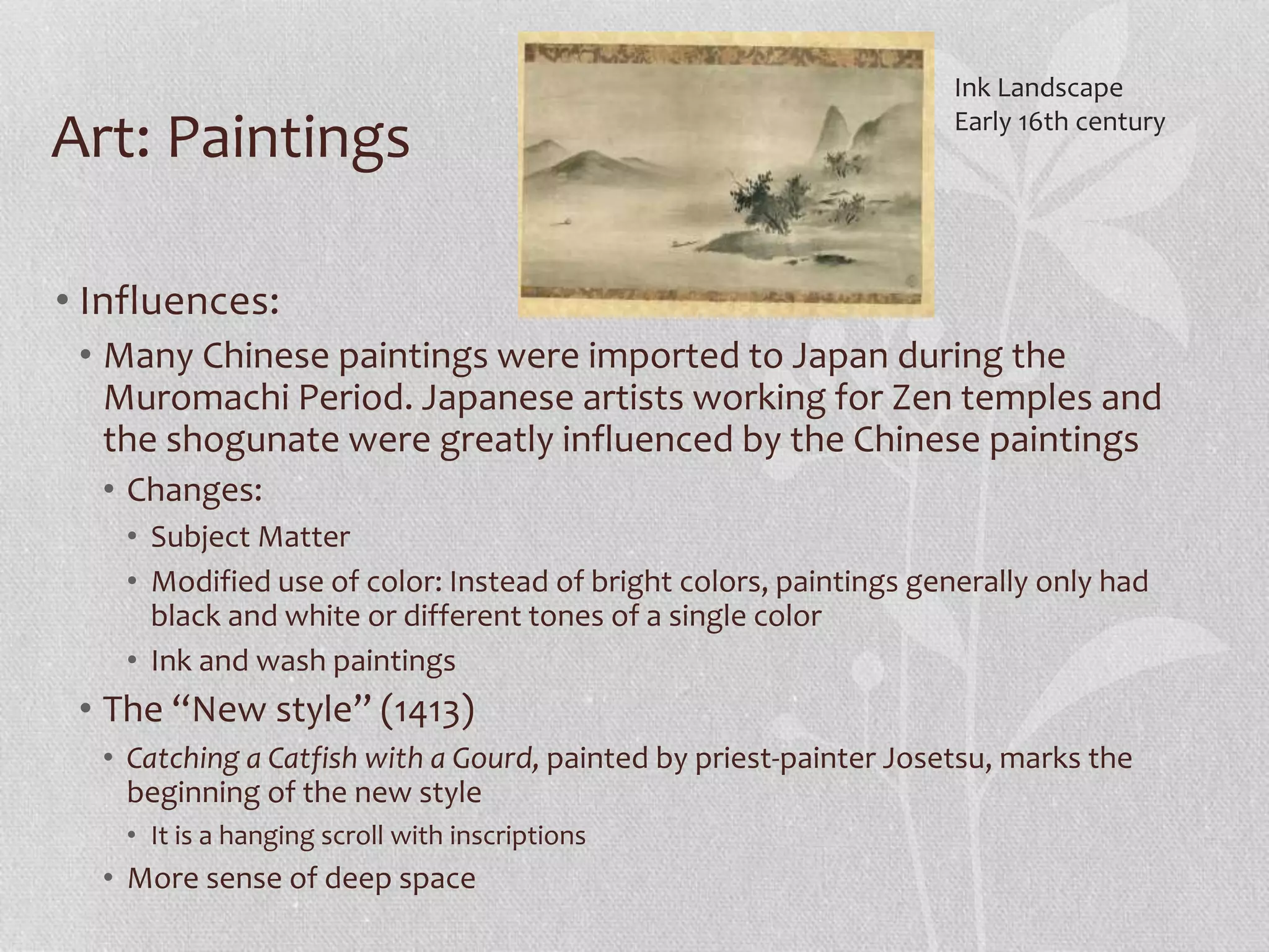 Art: Paintings
• Influences:
• Many Chinese paintings were imported to Japan during the
Muromachi Period. Japanese artists working for Zen temples and
the shogunate were greatly influenced by the Chinese paintings
• Changes:
• Subject Matter
• Modified use of color: Instead of bright colors, paintings generally only had
black and white or different tones of a single color
• Ink and wash paintings
• The “New style” (1413)
• Catching a Catfish with a Gourd, painted by priest-painter Josetsu, marks the
beginning of the new style
• It is a hanging scroll with inscriptions
• More sense of deep space
Ink Landscape
Early 16th century
 