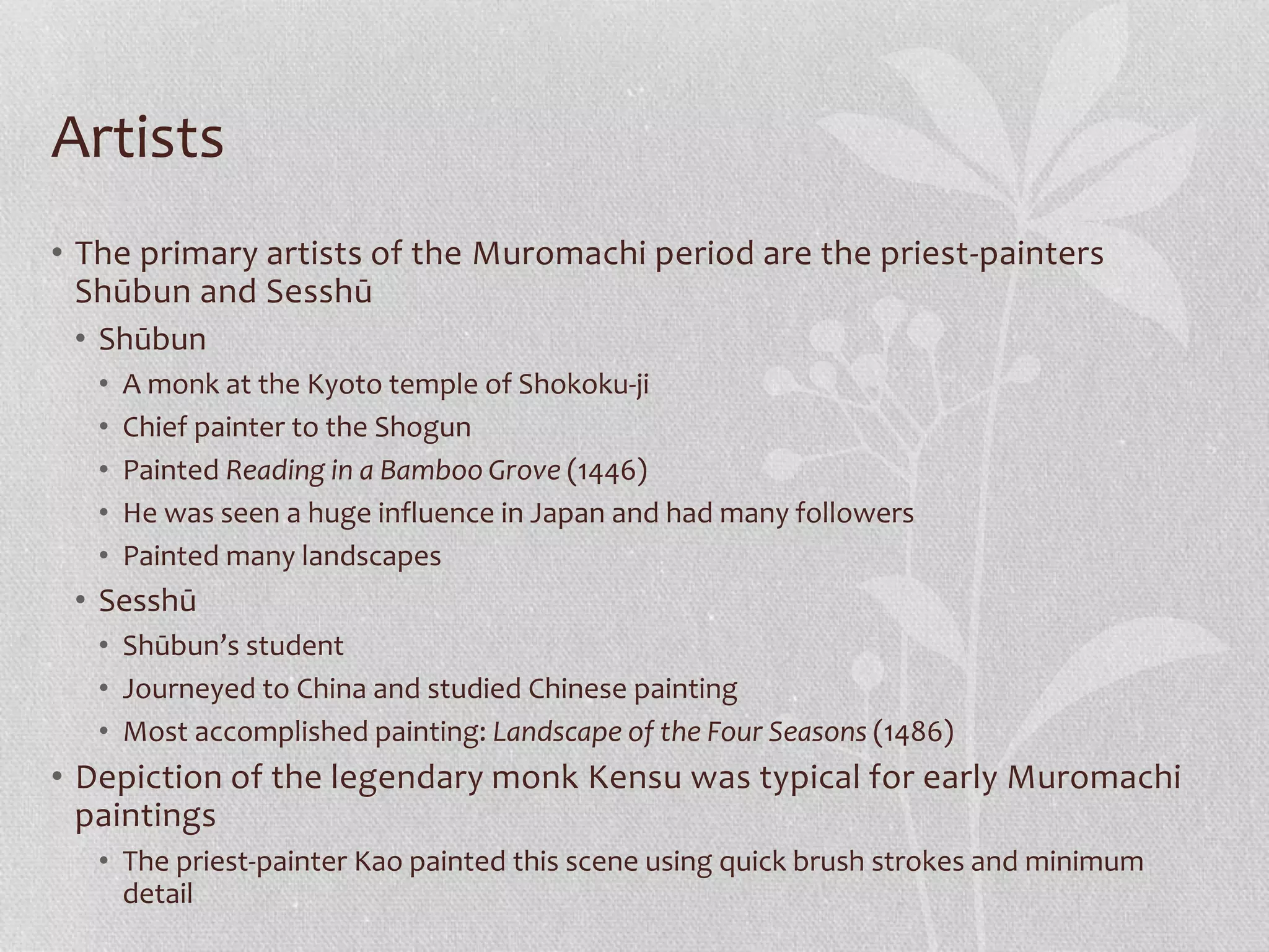 Artists
• The primary artists of the Muromachi period are the priest-painters
Shūbun and Sesshū
• Shūbun
• A monk at the Kyoto temple of Shokoku-ji
• Chief painter to the Shogun
• Painted Reading in a Bamboo Grove (1446)
• He was seen a huge influence in Japan and had many followers
• Painted many landscapes
• Sesshū
• Shūbun’s student
• Journeyed to China and studied Chinese painting
• Most accomplished painting: Landscape of the Four Seasons (1486)
• Depiction of the legendary monk Kensu was typical for early Muromachi
paintings
• The priest-painter Kao painted this scene using quick brush strokes and minimum
detail
 
