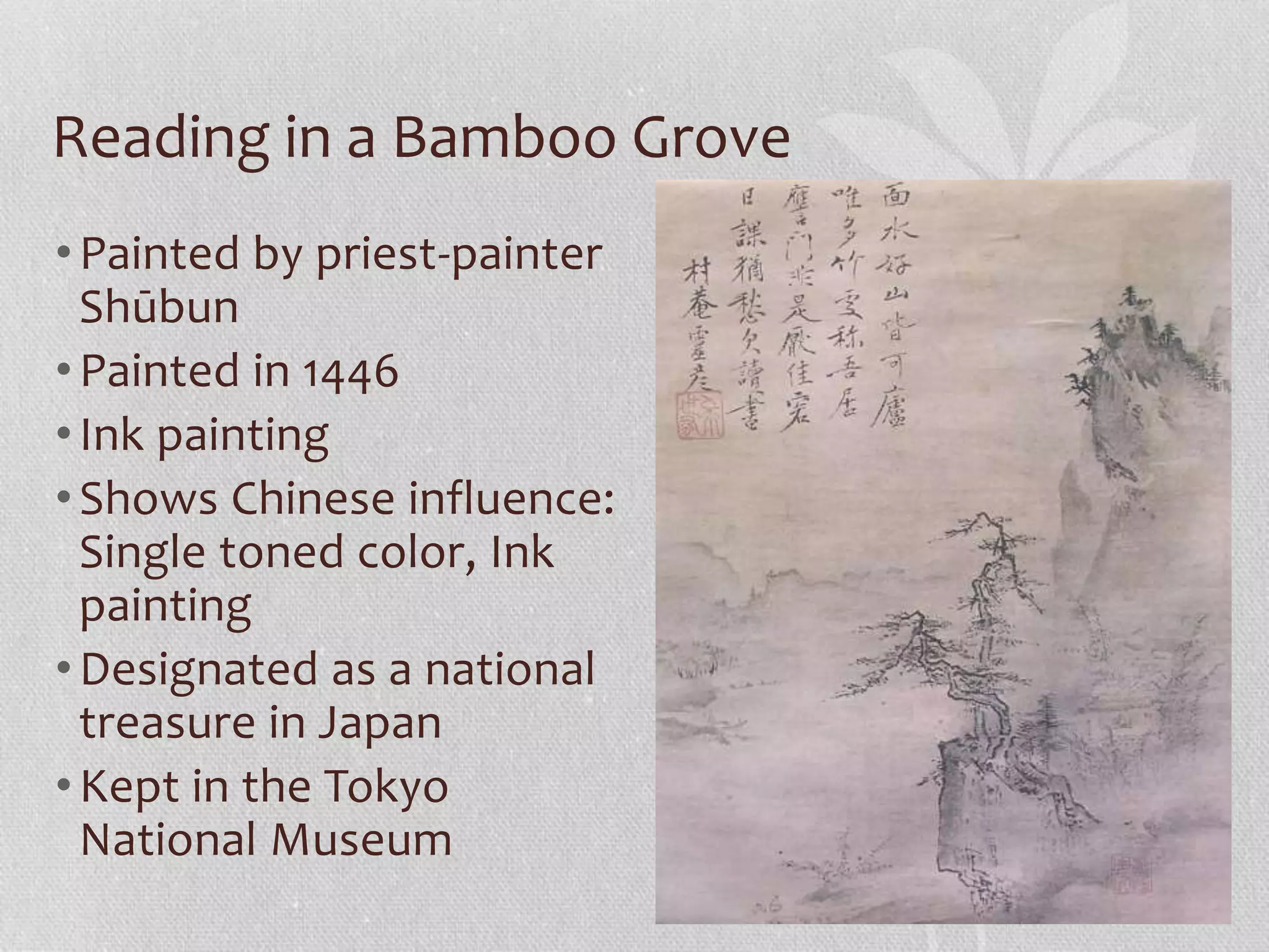 Reading in a Bamboo Grove
•Painted by priest-painter
Shūbun
•Painted in 1446
•Ink painting
•Shows Chinese influence:
Single toned color, Ink
painting
•Designated as a national
treasure in Japan
•Kept in the Tokyo
National Museum
 