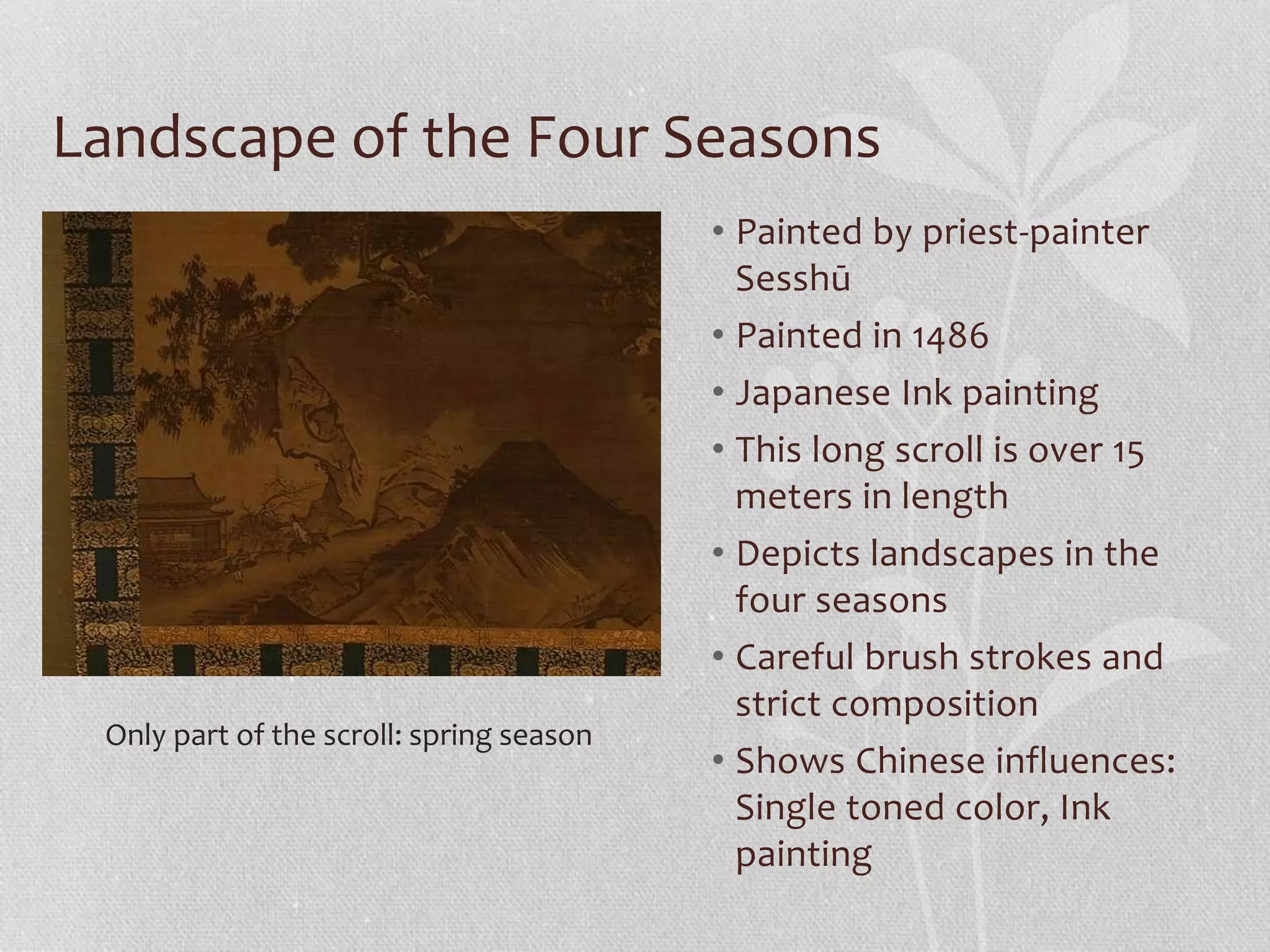 Landscape of the Four Seasons
• Painted by priest-painter
Sesshū
• Painted in 1486
• Japanese Ink painting
• This long scroll is over 15
meters in length
• Depicts landscapes in the
four seasons
• Careful brush strokes and
strict composition
• Shows Chinese influences:
Single toned color, Ink
painting
Only part of the scroll: spring season
 