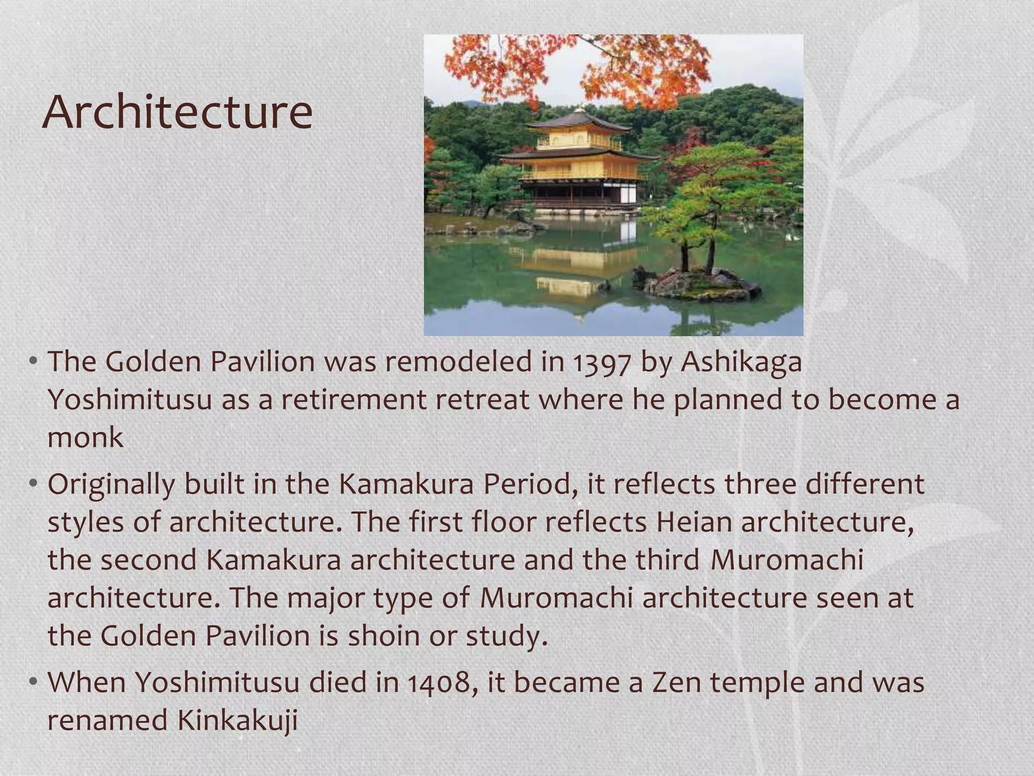 Architecture
• The Golden Pavilion was remodeled in 1397 by Ashikaga
Yoshimitusu as a retirement retreat where he planned to become a
monk
• Originally built in the Kamakura Period, it reflects three different
styles of architecture. The first floor reflects Heian architecture,
the second Kamakura architecture and the third Muromachi
architecture. The major type of Muromachi architecture seen at
the Golden Pavilion is shoin or study.
• When Yoshimitusu died in 1408, it became a Zen temple and was
renamed Kinkakuji
 
