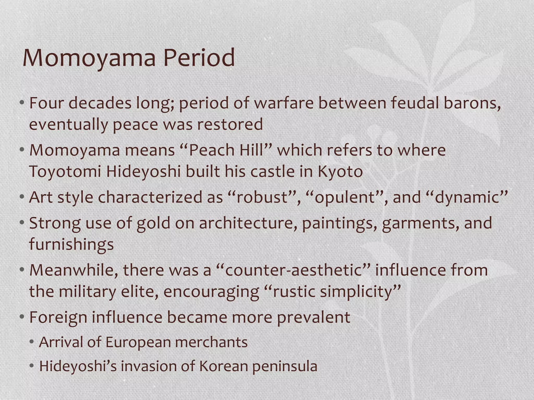 Momoyama Period
• Four decades long; period of warfare between feudal barons,
eventually peace was restored
• Momoyama means “Peach Hill” which refers to where
Toyotomi Hideyoshi built his castle in Kyoto
• Art style characterized as “robust”, “opulent”, and “dynamic”
• Strong use of gold on architecture, paintings, garments, and
furnishings
• Meanwhile, there was a “counter-aesthetic” influence from
the military elite, encouraging “rustic simplicity”
• Foreign influence became more prevalent
• Arrival of European merchants
• Hideyoshi’s invasion of Korean peninsula
 