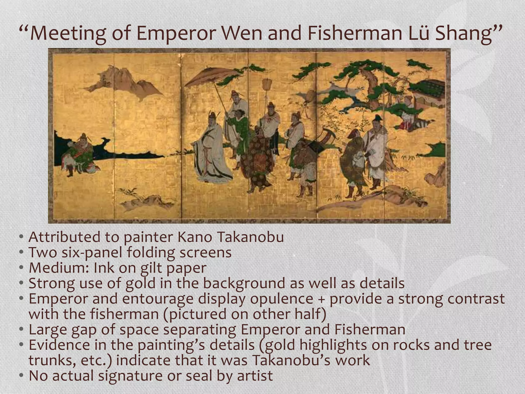 “Meeting of Emperor Wen and Fisherman Lü Shang”
• Attributed to painter Kano Takanobu
• Two six-panel folding screens
• Medium: Ink on gilt paper
• Strong use of gold in the background as well as details
• Emperor and entourage display opulence + provide a strong contrast
with the fisherman (pictured on other half)
• Large gap of space separating Emperor and Fisherman
• Evidence in the painting’s details (gold highlights on rocks and tree
trunks, etc.) indicate that it was Takanobu’s work
• No actual signature or seal by artist
 