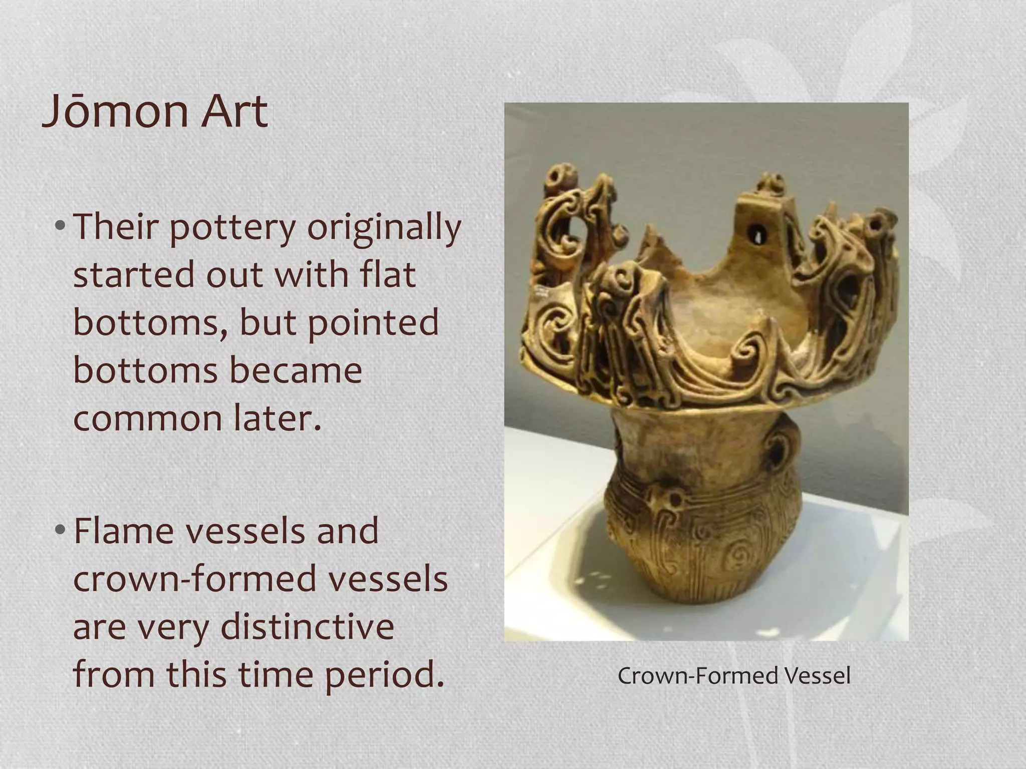 Jōmon Art
•Their pottery originally
started out with flat
bottoms, but pointed
bottoms became
common later.
•Flame vessels and
crown-formed vessels
are very distinctive
from this time period. Crown-Formed Vessel
 