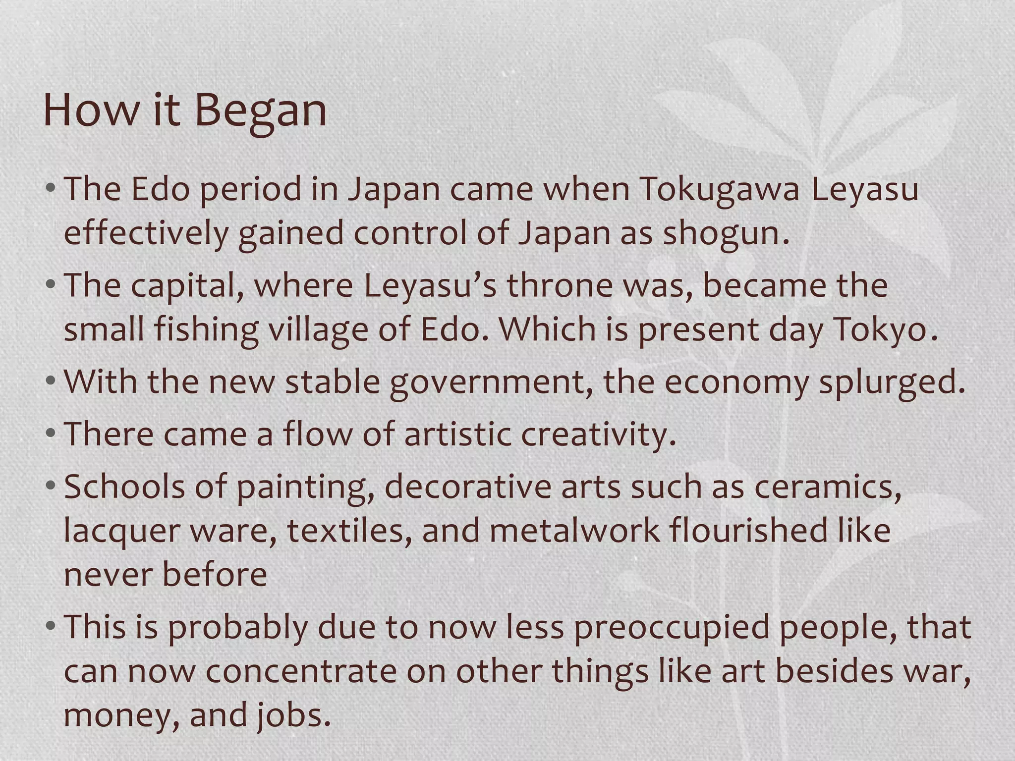 How it Began
• The Edo period in Japan came when Tokugawa Leyasu
effectively gained control of Japan as shogun.
• The capital, where Leyasu’s throne was, became the
small fishing village of Edo. Which is present day Tokyo.
• With the new stable government, the economy splurged.
• There came a flow of artistic creativity.
• Schools of painting, decorative arts such as ceramics,
lacquer ware, textiles, and metalwork flourished like
never before
• This is probably due to now less preoccupied people, that
can now concentrate on other things like art besides war,
money, and jobs.
 