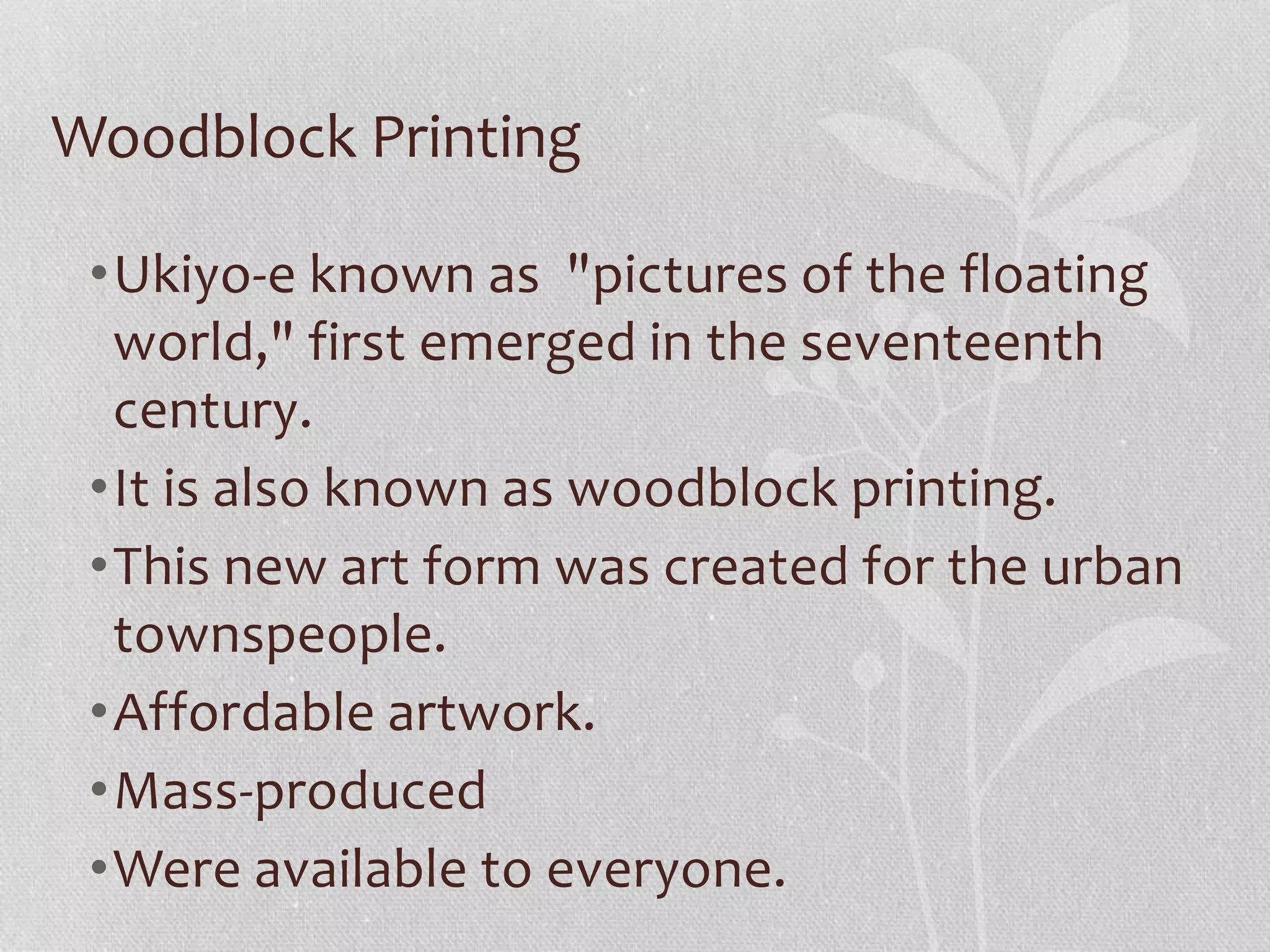 Woodblock Printing
•Ukiyo-e known as "pictures of the floating
world," first emerged in the seventeenth
century.
•It is also known as woodblock printing.
•This new art form was created for the urban
townspeople.
•Affordable artwork.
•Mass-produced
•Were available to everyone.
 