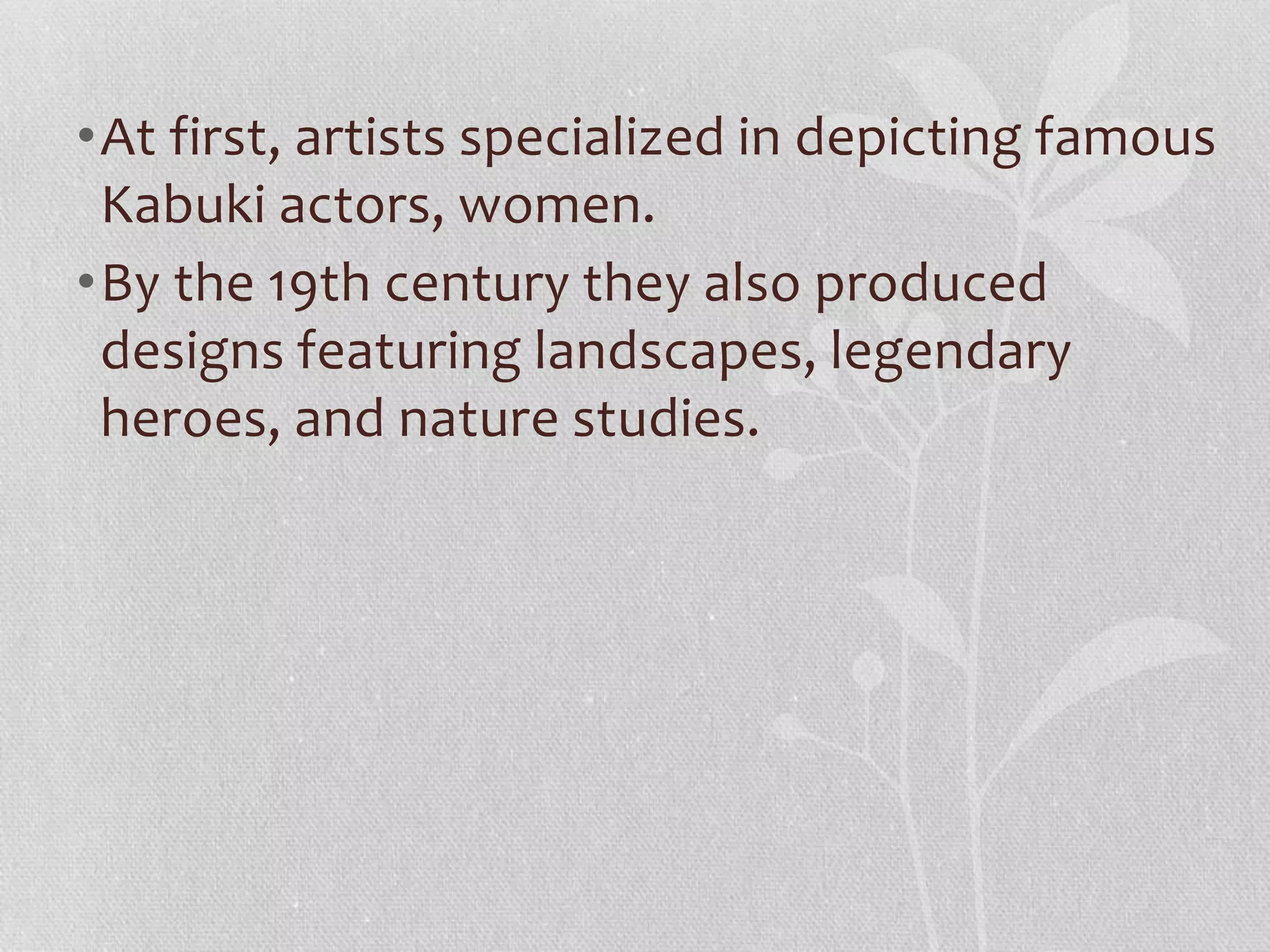 •At first, artists specialized in depicting famous
Kabuki actors, women.
•By the 19th century they also produced
designs featuring landscapes, legendary
heroes, and nature studies.
 
