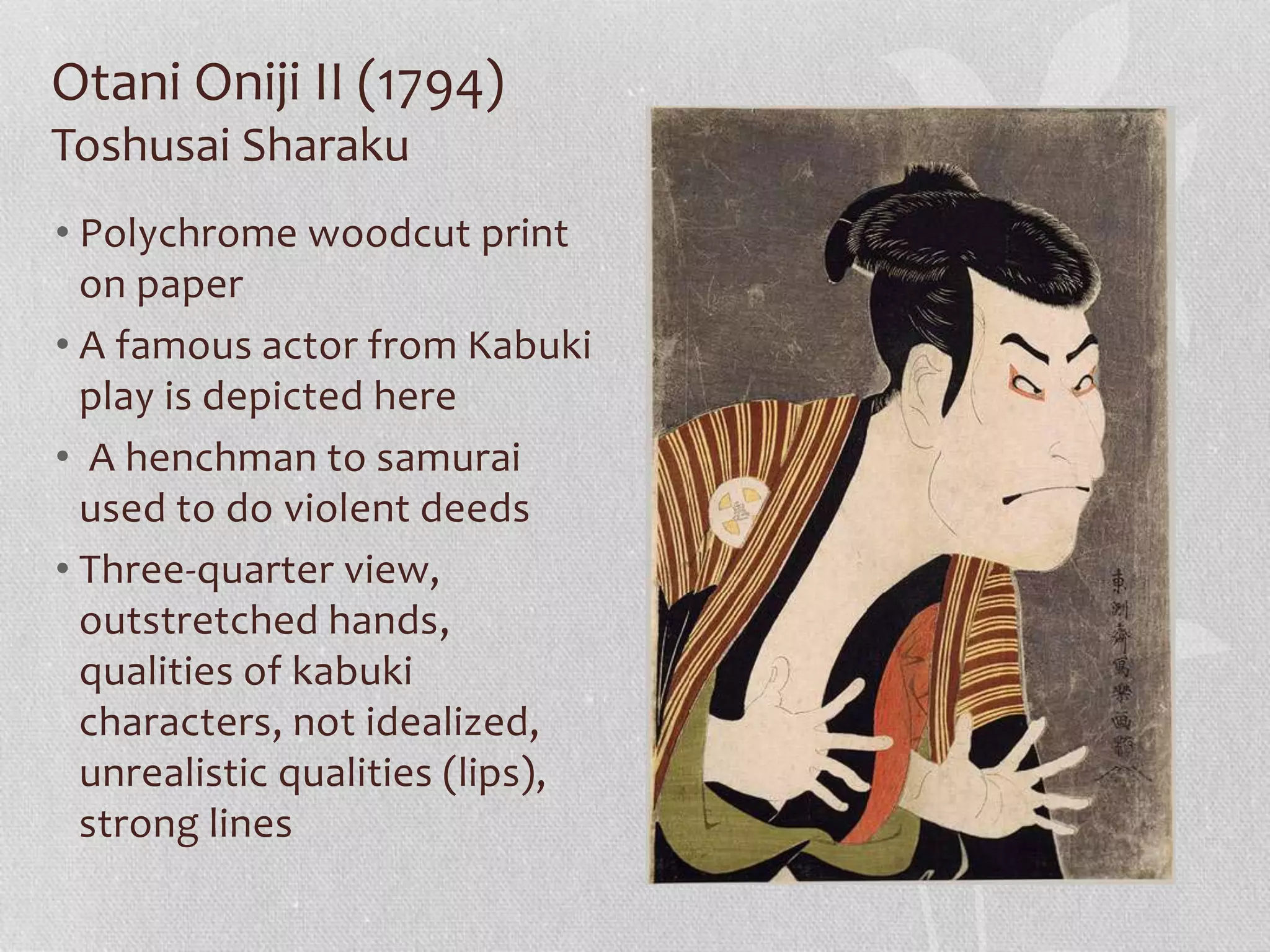 Otani Oniji II (1794)
Toshusai Sharaku
• Polychrome woodcut print
on paper
• A famous actor from Kabuki
play is depicted here
• A henchman to samurai
used to do violent deeds
• Three-quarter view,
outstretched hands,
qualities of kabuki
characters, not idealized,
unrealistic qualities (lips),
strong lines
 