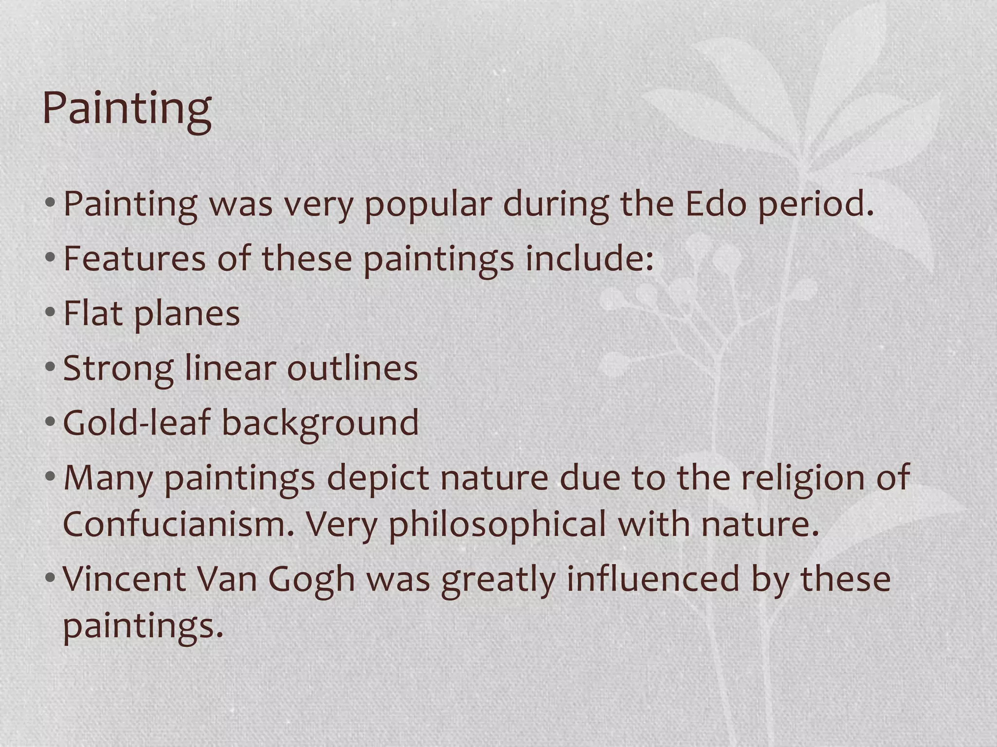 Painting
•Painting was very popular during the Edo period.
•Features of these paintings include:
•Flat planes
•Strong linear outlines
•Gold-leaf background
•Many paintings depict nature due to the religion of
Confucianism. Very philosophical with nature.
•Vincent Van Gogh was greatly influenced by these
paintings.
 