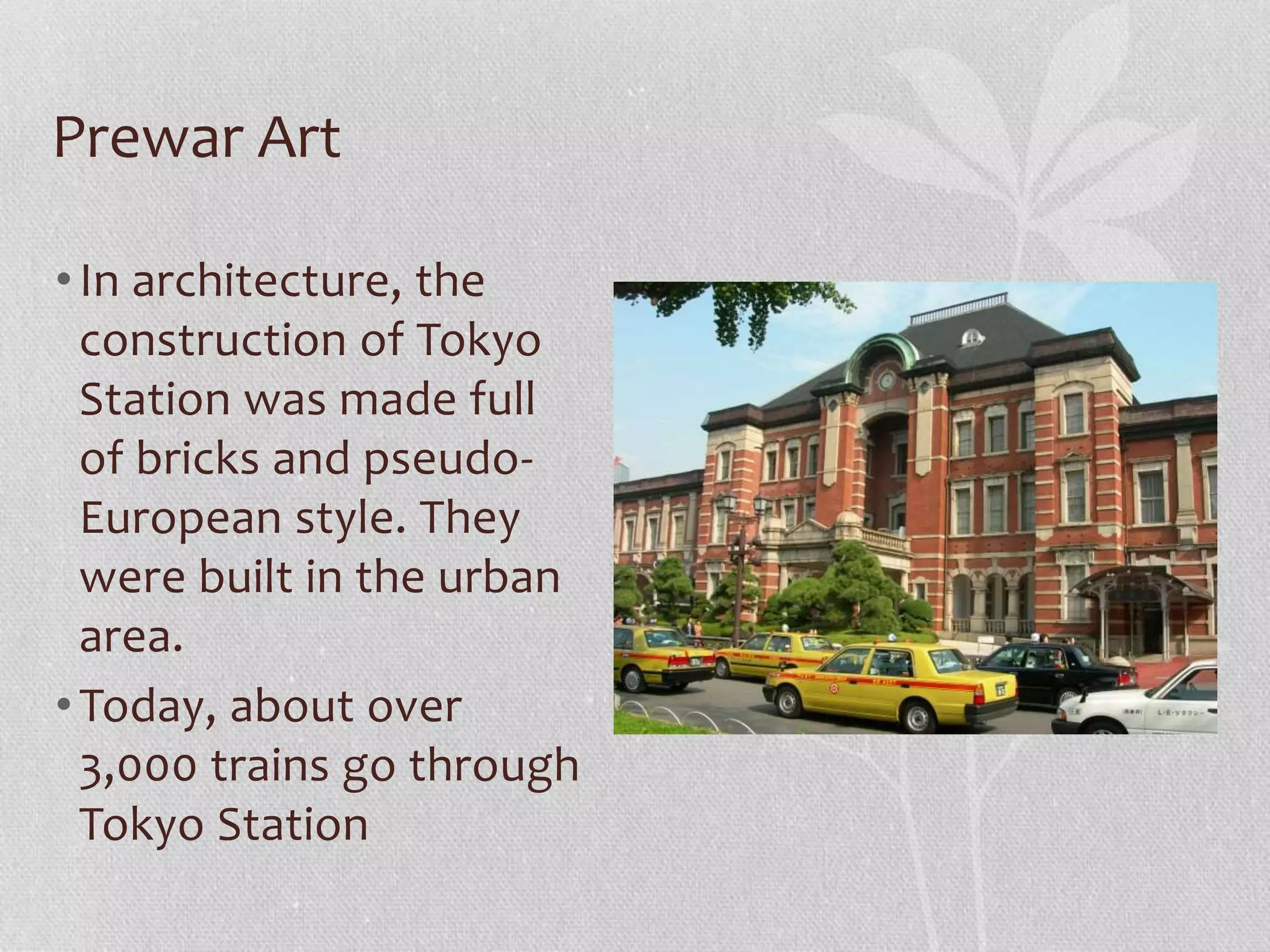 Prewar Art
•In architecture, the
construction of Tokyo
Station was made full
of bricks and pseudo-
European style. They
were built in the urban
area.
•Today, about over
3,000 trains go through
Tokyo Station
 