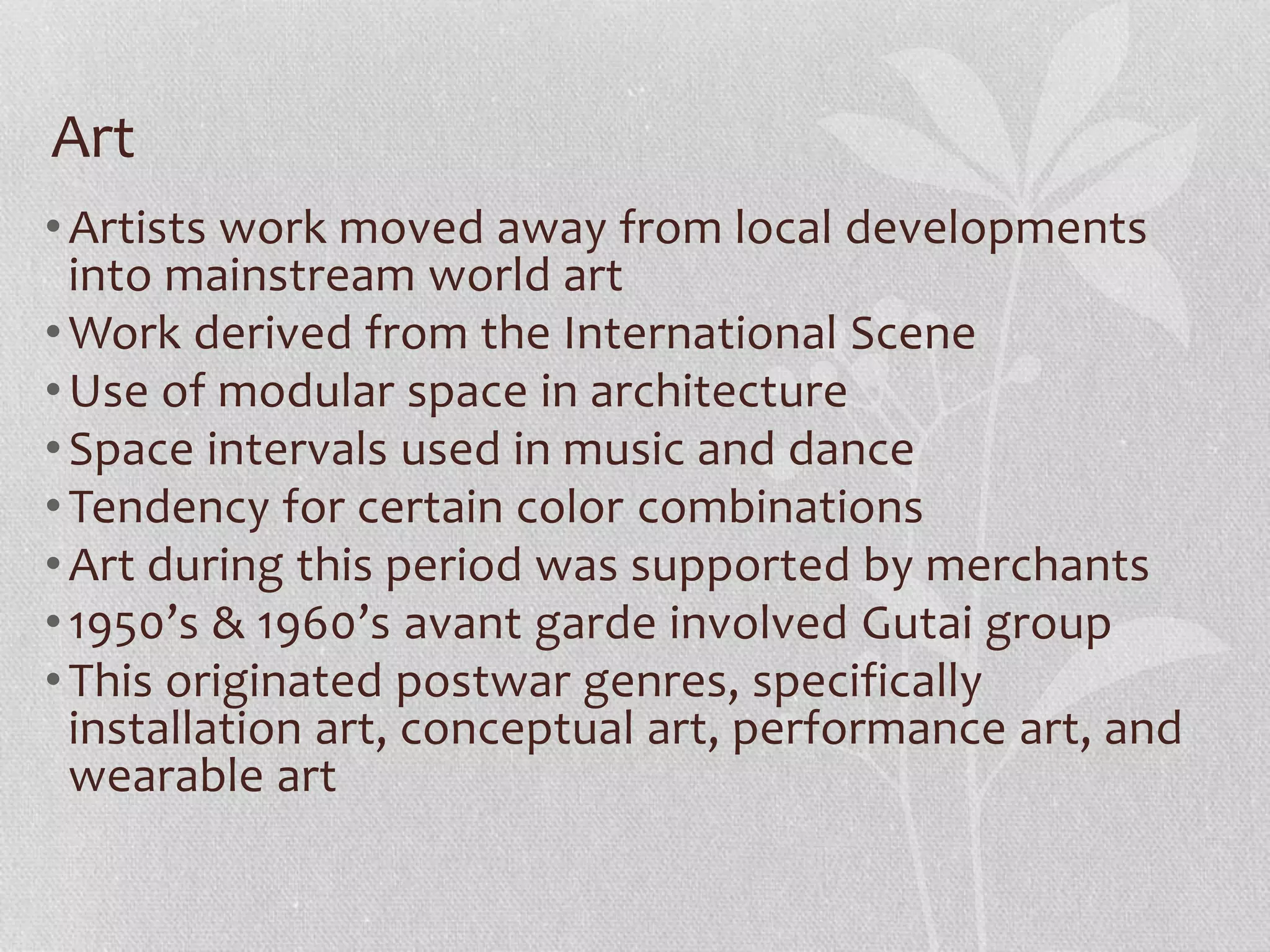 Art
•Artists work moved away from local developments
into mainstream world art
•Work derived from the International Scene
•Use of modular space in architecture
•Space intervals used in music and dance
•Tendency for certain color combinations
•Art during this period was supported by merchants
•1950’s & 1960’s avant garde involved Gutai group
•This originated postwar genres, specifically
installation art, conceptual art, performance art, and
wearable art
 