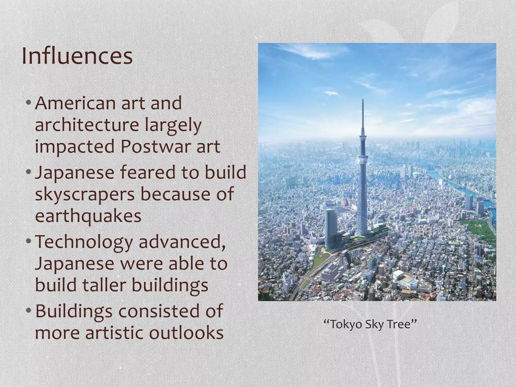 Influences
•American art and
architecture largely
impacted Postwar art
•Japanese feared to build
skyscrapers because of
earthquakes
•Technology advanced,
Japanese were able to
build taller buildings
•Buildings consisted of
more artistic outlooks
“Tokyo Sky Tree”
 
