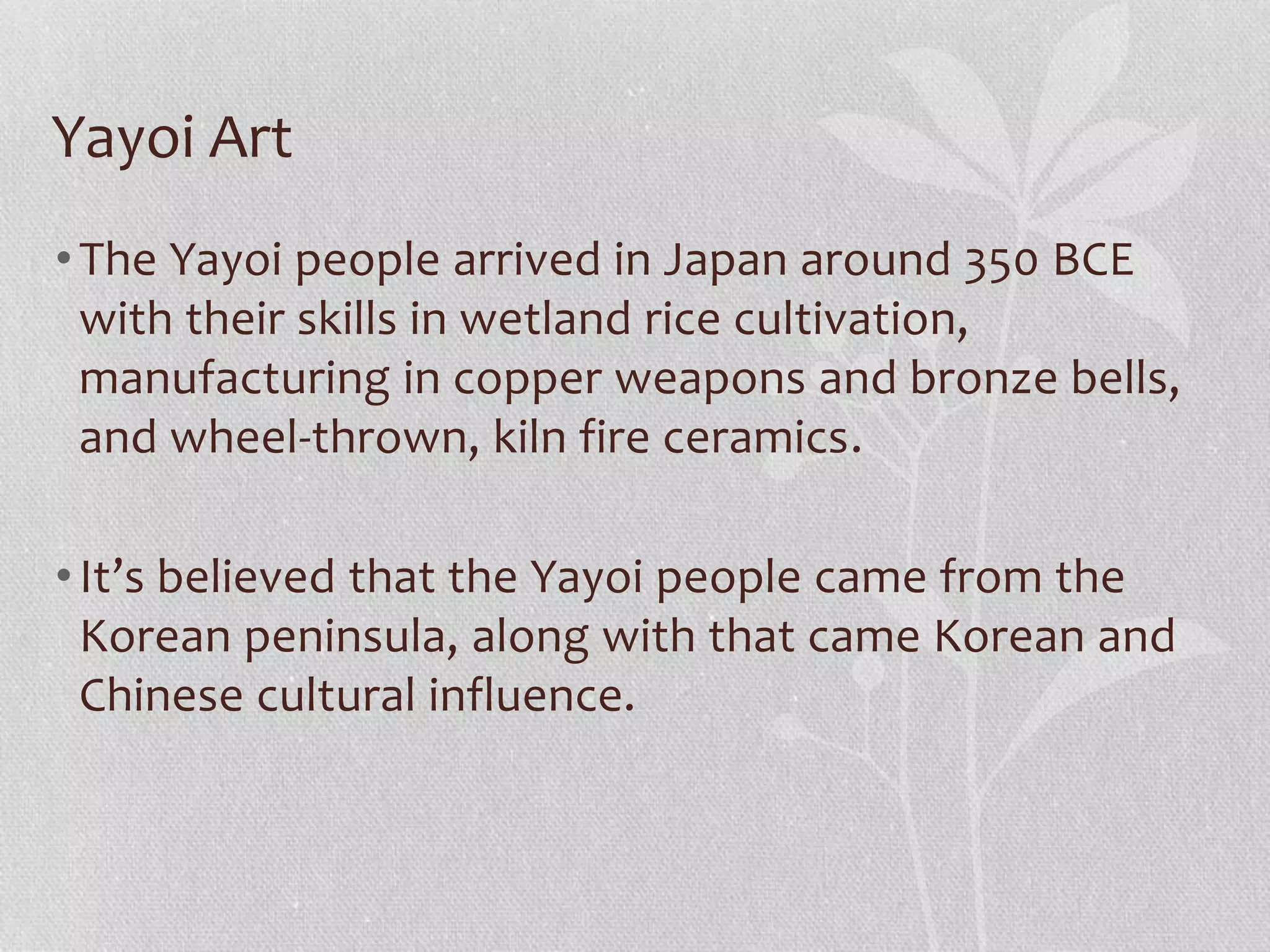 Yayoi Art
•The Yayoi people arrived in Japan around 350 BCE
with their skills in wetland rice cultivation,
manufacturing in copper weapons and bronze bells,
and wheel-thrown, kiln fire ceramics.
•It’s believed that the Yayoi people came from the
Korean peninsula, along with that came Korean and
Chinese cultural influence.
 